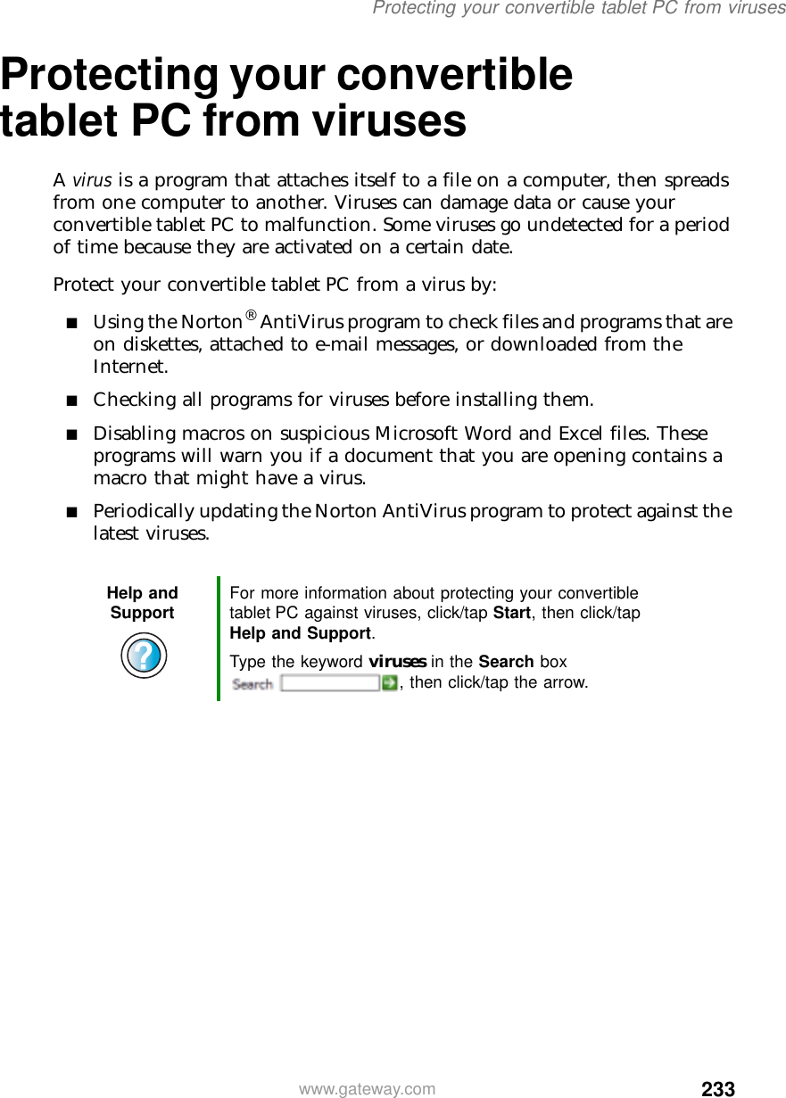 233Protecting your convertible tablet PC from viruseswww.gateway.comProtecting your convertible tablet PC from virusesA virus is a program that attaches itself to a file on a computer, then spreads from one computer to another. Viruses can damage data or cause your convertible tablet PC to malfunction. Some viruses go undetected for a period of time because they are activated on a certain date.Protect your convertible tablet PC from a virus by:■Using the Norton® AntiVirus program to check files and programs that are on diskettes, attached to e-mail messages, or downloaded from the Internet.■Checking all programs for viruses before installing them.■Disabling macros on suspicious Microsoft Word and Excel files. These programs will warn you if a document that you are opening contains a macro that might have a virus.■Periodically updating the Norton AntiVirus program to protect against the latest viruses.Help and Support For more information about protecting your convertible tablet PC against viruses, click/tap Start, then click/tap Help and Support.Type the keyword viruses in the Search box , then click/tap the arrow.