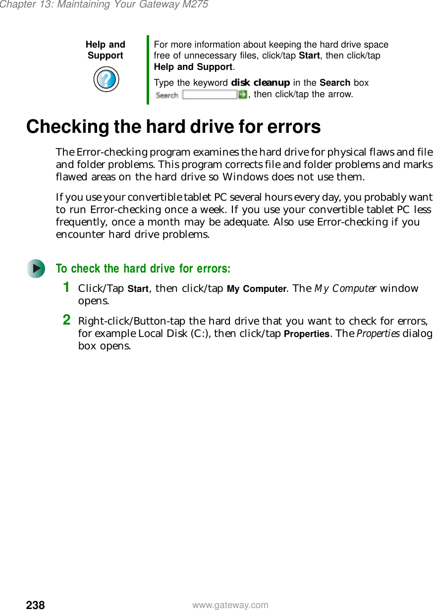 238Chapter 13: Maintaining Your Gateway M275www.gateway.comChecking the hard drive for errorsThe Error-checking program examines the hard drive for physical flaws and file and folder problems. This program corrects file and folder problems and marks flawed areas on the hard drive so Windows does not use them.If you use your convertible tablet PC several hours every day, you probably want to run Error-checking once a week. If you use your convertible tablet PC less frequently, once a month may be adequate. Also use Error-checking if you encounter hard drive problems.To check the hard drive for errors:1Click/Tap Start, then click/tap My Computer. The My Computer window opens.2Right-click/Button-tap the hard drive that you want to check for errors, for example Local Disk (C:), then click/tap Properties. The Properties dialog box opens.Help and Support For more information about keeping the hard drive space free of unnecessary files, click/tap Start, then click/tap Help and Support.Type the keyword disk cleanup in the Search box , then click/tap the arrow.