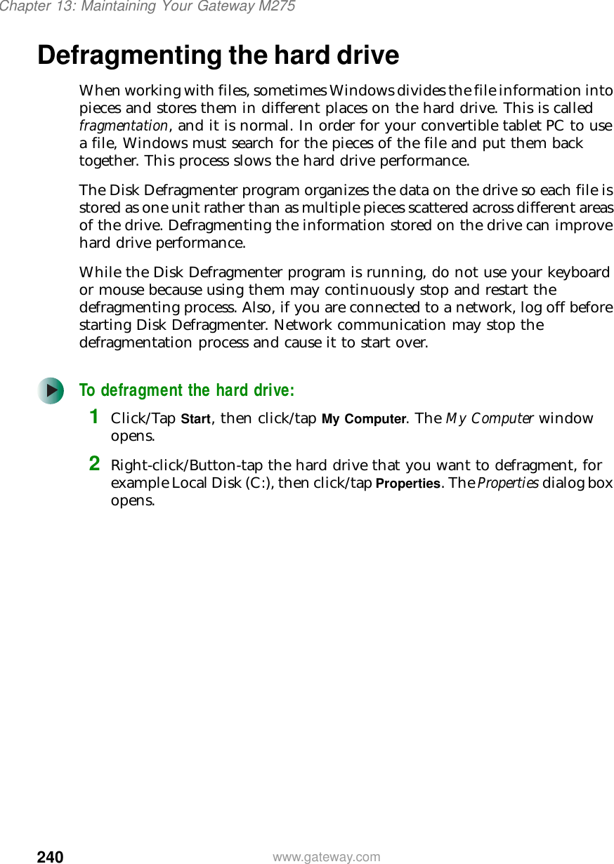 240Chapter 13: Maintaining Your Gateway M275www.gateway.comDefragmenting the hard driveWhen working with files, sometimes Windows divides the file information into pieces and stores them in different places on the hard drive. This is called fragmentation, and it is normal. In order for your convertible tablet PC to use a file, Windows must search for the pieces of the file and put them back together. This process slows the hard drive performance.The Disk Defragmenter program organizes the data on the drive so each file is stored as one unit rather than as multiple pieces scattered across different areas of the drive. Defragmenting the information stored on the drive can improve hard drive performance.While the Disk Defragmenter program is running, do not use your keyboard or mouse because using them may continuously stop and restart the defragmenting process. Also, if you are connected to a network, log off before starting Disk Defragmenter. Network communication may stop the defragmentation process and cause it to start over.To defragment the hard drive:1Click/Tap Start, then click/tap My Computer. The My Computer window opens.2Right-click/Button-tap the hard drive that you want to defragment, for example Local Disk (C:), then click/tap Properties. The Properties dialog box opens.