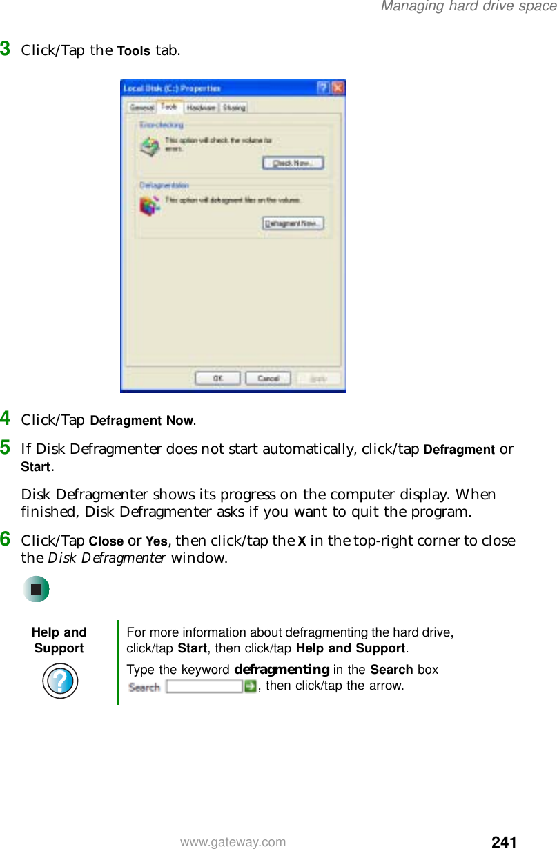 241Managing hard drive spacewww.gateway.com3Click/Tap the Tools tab.4Click/Tap Defragment Now.5If Disk Defragmenter does not start automatically, click/tap Defragment or Start.Disk Defragmenter shows its progress on the computer display. When finished, Disk Defragmenter asks if you want to quit the program.6Click/Tap Close or Yes, then click/tap the X in the top-right corner to close the Disk Defragmenter window.Help and Support For more information about defragmenting the hard drive, click/tap Start, then click/tap Help and Support.Type the keyword defragmenting in the Search box , then click/tap the arrow.