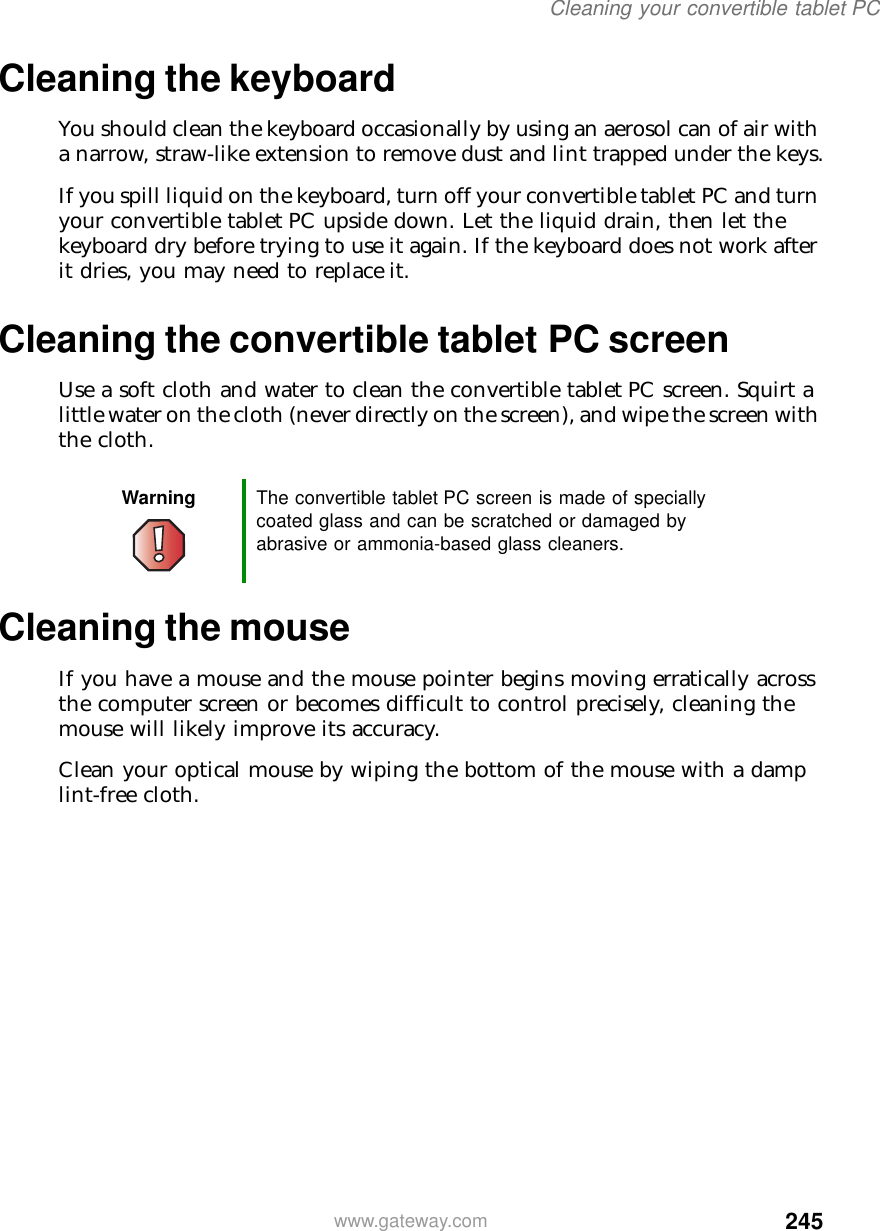 245Cleaning your convertible tablet PCwww.gateway.comCleaning the keyboardYou should clean the keyboard occasionally by using an aerosol can of air with a narrow, straw-like extension to remove dust and lint trapped under the keys.If you spill liquid on the keyboard, turn off your convertible tablet PC and turn your convertible tablet PC upside down. Let the liquid drain, then let the keyboard dry before trying to use it again. If the keyboard does not work after it dries, you may need to replace it.Cleaning the convertible tablet PC screenUse a soft cloth and water to clean the convertible tablet PC screen. Squirt a little water on the cloth (never directly on the screen), and wipe the screen with the cloth.Cleaning the mouseIf you have a mouse and the mouse pointer begins moving erratically across the computer screen or becomes difficult to control precisely, cleaning the mouse will likely improve its accuracy.Clean your optical mouse by wiping the bottom of the mouse with a damp lint-free cloth.Warning The convertible tablet PC screen is made of specially coated glass and can be scratched or damaged by abrasive or ammonia-based glass cleaners.