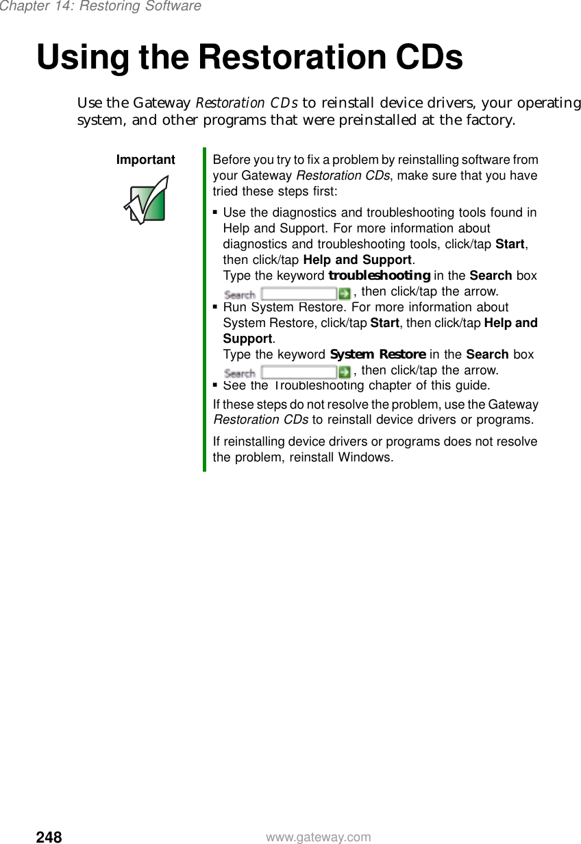 248Chapter 14: Restoring Softwarewww.gateway.comUsing the Restoration CDsUse the Gateway Restoration CDs to reinstall device drivers, your operating system, and other programs that were preinstalled at the factory.Important Before you try to fix a problem by reinstalling software from your Gateway Restoration CDs, make sure that you have tried these steps first:■Use the diagnostics and troubleshooting tools found in Help and Support. For more information about diagnostics and troubleshooting tools, click/tap Start, then click/tap Help and Support.Type the keyword troubleshooting in the Search box , then click/tap the arrow.■Run System Restore. For more information about System Restore, click/tap Start, then click/tap Help and Support.Type the keyword System Restore in the Search box , then click/tap the arrow.■See the Troubleshooting chapter of this guide.If these steps do not resolve the problem, use the Gateway Restoration CDs to reinstall device drivers or programs.If reinstalling device drivers or programs does not resolve the problem, reinstall Windows.