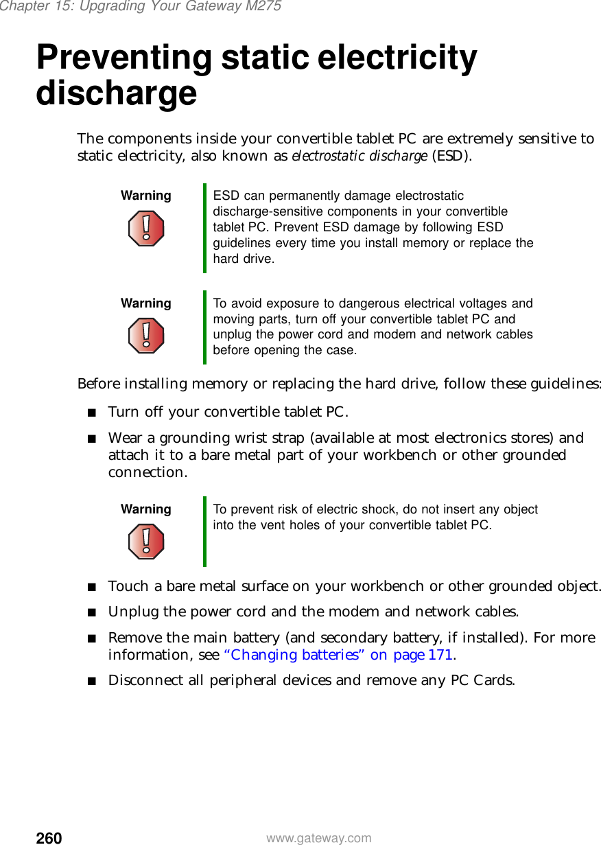 260Chapter 15: Upgrading Your Gateway M275www.gateway.comPreventing static electricity dischargeThe components inside your convertible tablet PC are extremely sensitive to static electricity, also known as electrostatic discharge (ESD).Before installing memory or replacing the hard drive, follow these guidelines:■Turn off your convertible tablet PC.■Wear a grounding wrist strap (available at most electronics stores) and attach it to a bare metal part of your workbench or other grounded connection.■Touch a bare metal surface on your workbench or other grounded object.■Unplug the power cord and the modem and network cables.■Remove the main battery (and secondary battery, if installed). For more information, see “Changing batteries” on page 171.■Disconnect all peripheral devices and remove any PC Cards.Warning ESD can permanently damage electrostatic discharge-sensitive components in your convertible tablet PC. Prevent ESD damage by following ESD guidelines every time you install memory or replace the hard drive.Warning To avoid exposure to dangerous electrical voltages and moving parts, turn off your convertible tablet PC and unplug the power cord and modem and network cables before opening the case.Warning To prevent risk of electric shock, do not insert any object into the vent holes of your convertible tablet PC.
