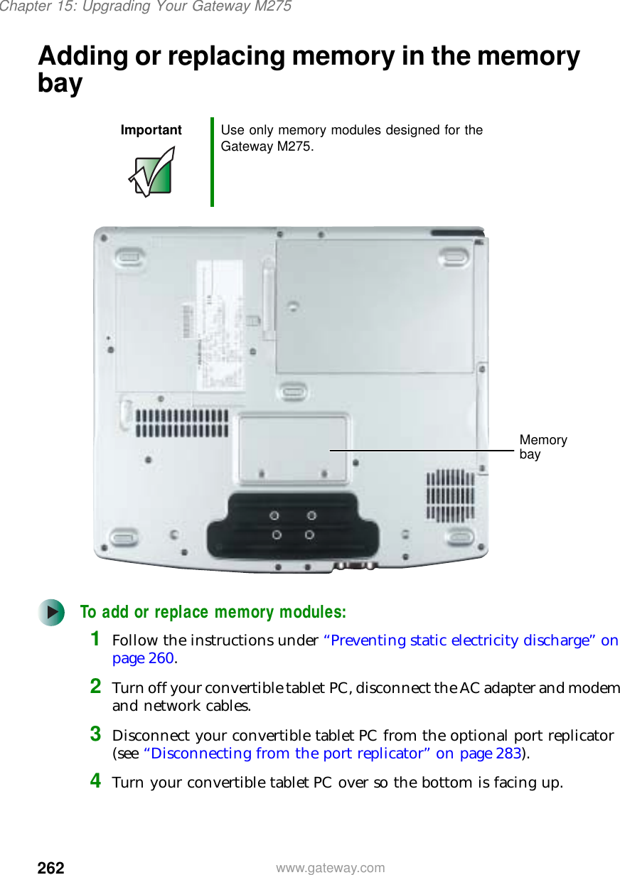 262Chapter 15: Upgrading Your Gateway M275www.gateway.comAdding or replacing memory in the memory bayTo add or replace memory modules:1Follow the instructions under “Preventing static electricity discharge” on page 260.2Turn off your convertible tablet PC, disconnect the AC adapter and modem and network cables.3Disconnect your convertible tablet PC from the optional port replicator (see “Disconnecting from the port replicator” on page 283).4Turn your convertible tablet PC over so the bottom is facing up.Important Use only memory modules designed for the Gateway M275.Memory bay