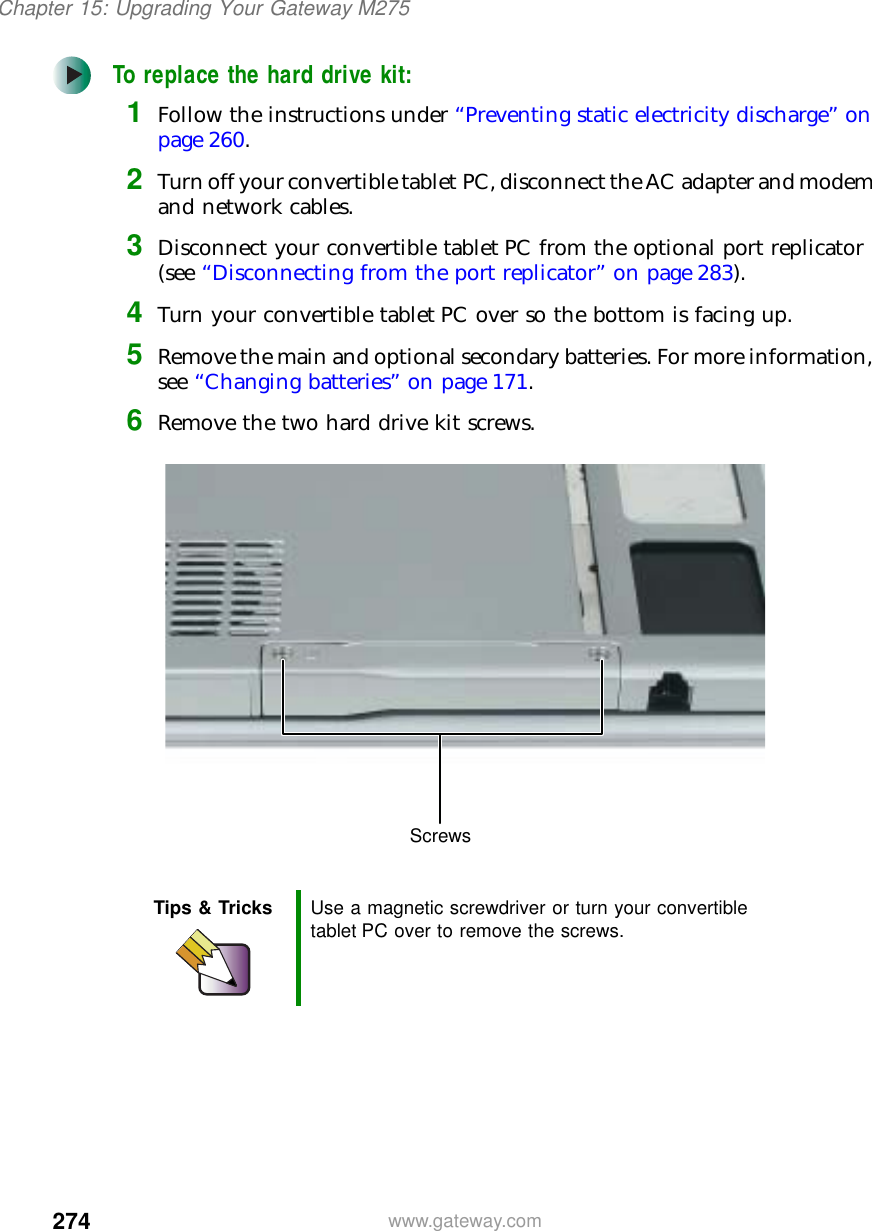 274Chapter 15: Upgrading Your Gateway M275www.gateway.comTo replace the hard drive kit:1Follow the instructions under “Preventing static electricity discharge” on page 260.2Turn off your convertible tablet PC, disconnect the AC adapter and modem and network cables.3Disconnect your convertible tablet PC from the optional port replicator (see “Disconnecting from the port replicator” on page 283).4Turn your convertible tablet PC over so the bottom is facing up.5Remove the main and optional secondary batteries. For more information, see “Changing batteries” on page 171.6Remove the two hard drive kit screws.Tips &amp; Tricks Use a magnetic screwdriver or turn your convertible tablet PC over to remove the screws.Screws