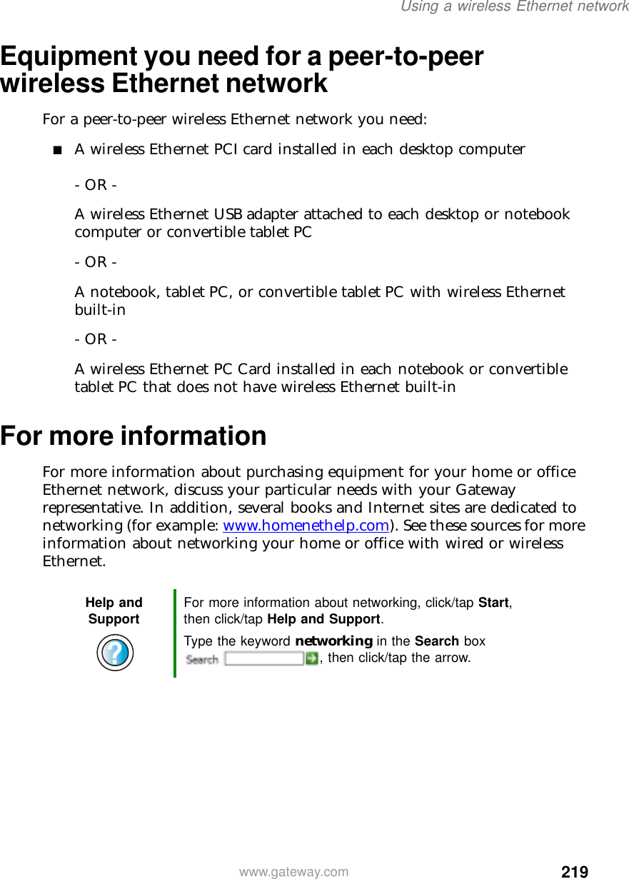219Using a wireless Ethernet networkwww.gateway.comEquipment you need for a peer-to-peer wireless Ethernet networkFor a peer-to-peer wireless Ethernet network you need:■A wireless Ethernet PCI card installed in each desktop computer- OR -A wireless Ethernet USB adapter attached to each desktop or notebook computer or convertible tablet PC- OR -A notebook, tablet PC, or convertible tablet PC with wireless Ethernet built-in- OR -A wireless Ethernet PC Card installed in each notebook or convertible tablet PC that does not have wireless Ethernet built-inFor more informationFor more information about purchasing equipment for your home or office Ethernet network, discuss your particular needs with your Gateway representative. In addition, several books and Internet sites are dedicated to networking (for example: www.homenethelp.com). See these sources for more information about networking your home or office with wired or wireless Ethernet.Help and Support For more information about networking, click/tap Start, then click/tap Help and Support.Type the keyword networking in the Search box , then click/tap the arrow.