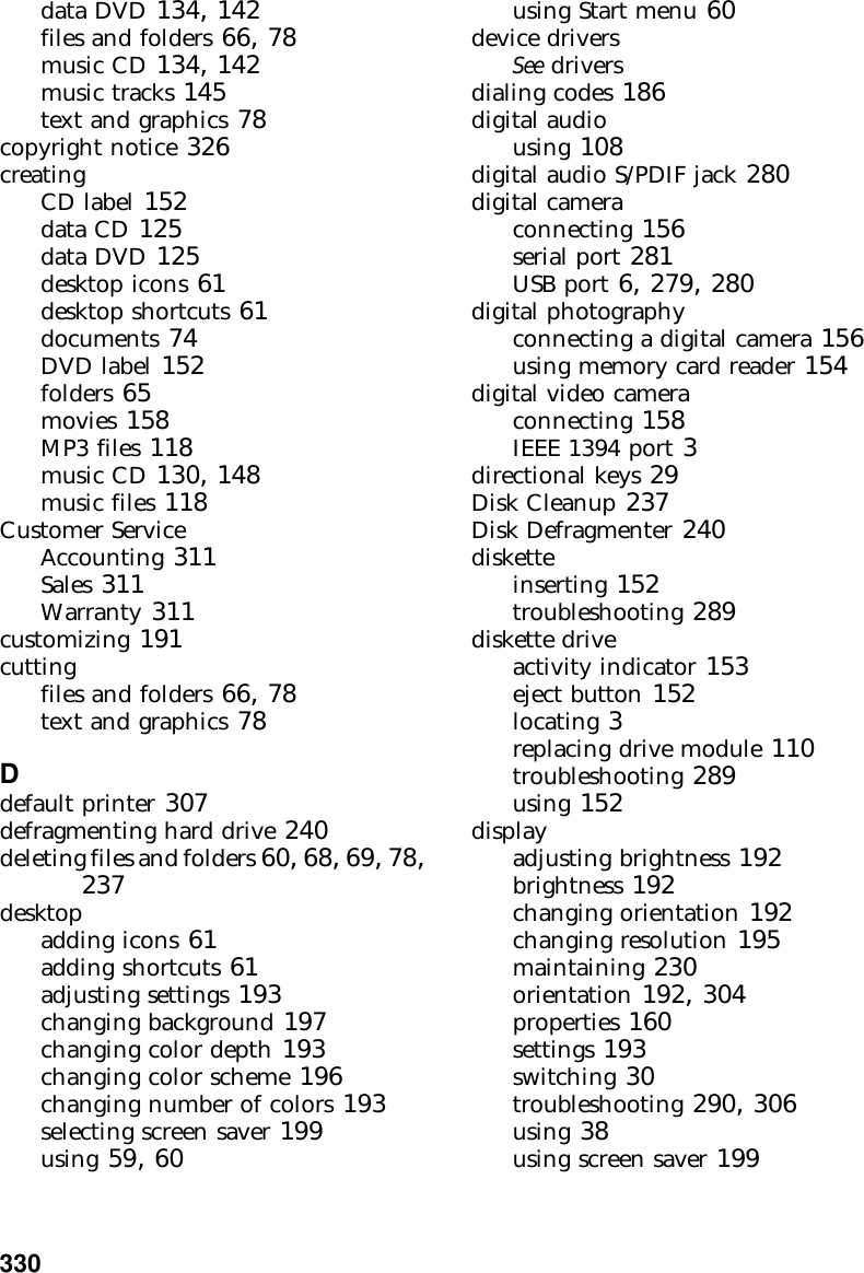330          data DVD 134, 142files and folders 66, 78music CD 134, 142music tracks 145text and graphics 78copyright notice 326creatingCD label 152data CD 125data DVD 125desktop icons 61desktop shortcuts 61documents 74DVD label 152folders 65movies 158MP3 files 118music CD 130, 148music files 118Customer ServiceAccounting 311Sales 311Warranty 311customizing 191cuttingfiles and folders 66, 78text and graphics 78Ddefault printer 307defragmenting hard drive 240deleting files and folders 60, 68, 69, 78, 237desktopadding icons 61adding shortcuts 61adjusting settings 193changing background 197changing color depth 193changing color scheme 196changing number of colors 193selecting screen saver 199using 59, 60using Start menu 60device driversSee driversdialing codes 186digital audiousing 108digital audio S/PDIF jack 280digital cameraconnecting 156serial port 281USB port 6, 279, 280digital photographyconnecting a digital camera 156using memory card reader 154digital video cameraconnecting 158IEEE 1394 port 3directional keys 29Disk Cleanup 237Disk Defragmenter 240disketteinserting 152troubleshooting 289diskette driveactivity indicator 153eject button 152locating 3replacing drive module 110troubleshooting 289using 152displayadjusting brightness 192brightness 192changing orientation 192changing resolution 195maintaining 230orientation 192, 304properties 160settings 193switching 30troubleshooting 290, 306using 38using screen saver 199