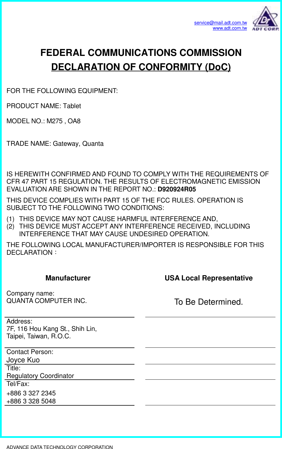 service@mail.adt.com.twwww.adt.com.twADVANCE DATA TECHNOLOGY CORPORATION              FEDERAL COMMUNICATIONS COMMISSIONDECLARATION OF CONFORMITY (DoC)FOR THE FOLLOWING EQUIPMENT:PRODUCT NAME: TabletMODEL NO.: M275 , OA8 TRADE NAME: Gateway, QuantaIS HEREWITH CONFIRMED AND FOUND TO COMPLY WITH THE REQUIREMENTS OFCFR 47 PART 15 REGULATION. THE RESULTS OF ELECTROMAGNETIC EMISSIONEVALUATION ARE SHOWN IN THE REPORT NO.: D920924R05THIS DEVICE COMPLIES WITH PART 15 OF THE FCC RULES. OPERATION ISSUBJECT TO THE FOLLOWING TWO CONDITIONS:(1)  THIS DEVICE MAY NOT CAUSE HARMFUL INTERFERENCE AND,(2)  THIS DEVICE MUST ACCEPT ANY INTERFERENCE RECEIVED, INCLUDINGINTERFERENCE THAT MAY CAUSE UNDESIRED OPERATION.THE FOLLOWING LOCAL MANUFACTURER/IMPORTER IS RESPONSIBLE FOR THISDECLARATION：Manufacturer USA Local RepresentativeCompany name:QUANTA COMPUTER INC. To Be Determined.Address:7F, 116 Hou Kang St., Shih Lin,Taipei, Taiwan, R.O.C.Contact Person:Joyce KuoTitle:Regulatory CoordinatorTel/Fax:+886 3 327 2345+886 3 328 5048