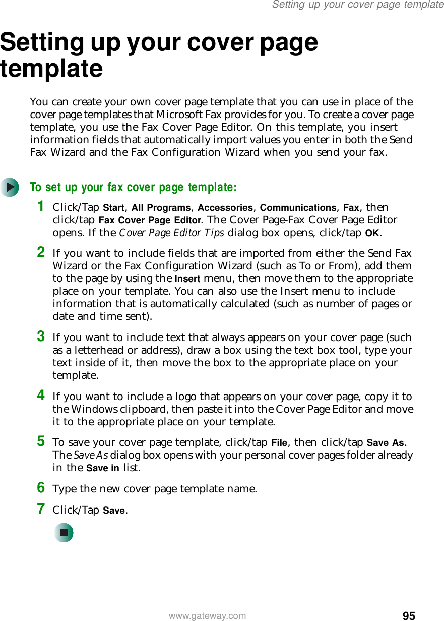 95Setting up your cover page templatewww.gateway.comSetting up your cover page templateYou can create your own cover page template that you can use in place of the cover page templates that Microsoft Fax provides for you. To create a cover page template, you use the Fax Cover Page Editor. On this template, you insert information fields that automatically import values you enter in both the Send Fax Wizard and the Fax Configuration Wizard when you send your fax.To set up your fax cover page template:1Click/Tap Start, All Programs, Accessories, Communications, Fax, then click/tap Fax Cover Page Editor. The Cover Page-Fax Cover Page Editor opens. If the Cover Page Editor Tips dialog box opens, click/tap OK.2If you want to include fields that are imported from either the Send Fax Wizard or the Fax Configuration Wizard (such as To or From), add them to the page by using the Insert menu, then move them to the appropriate place on your template. You can also use the Insert menu to include information that is automatically calculated (such as number of pages or date and time sent).3If you want to include text that always appears on your cover page (such as a letterhead or address), draw a box using the text box tool, type your text inside of it, then move the box to the appropriate place on your template.4If you want to include a logo that appears on your cover page, copy it to the Windows clipboard, then paste it into the Cover Page Editor and move it to the appropriate place on your template.5To save your cover page template, click/tap File, then click/tap Save As. The Save As dialog box opens with your personal cover pages folder already in the Save in list.6Type the new cover page template name.7Click/Tap Save.