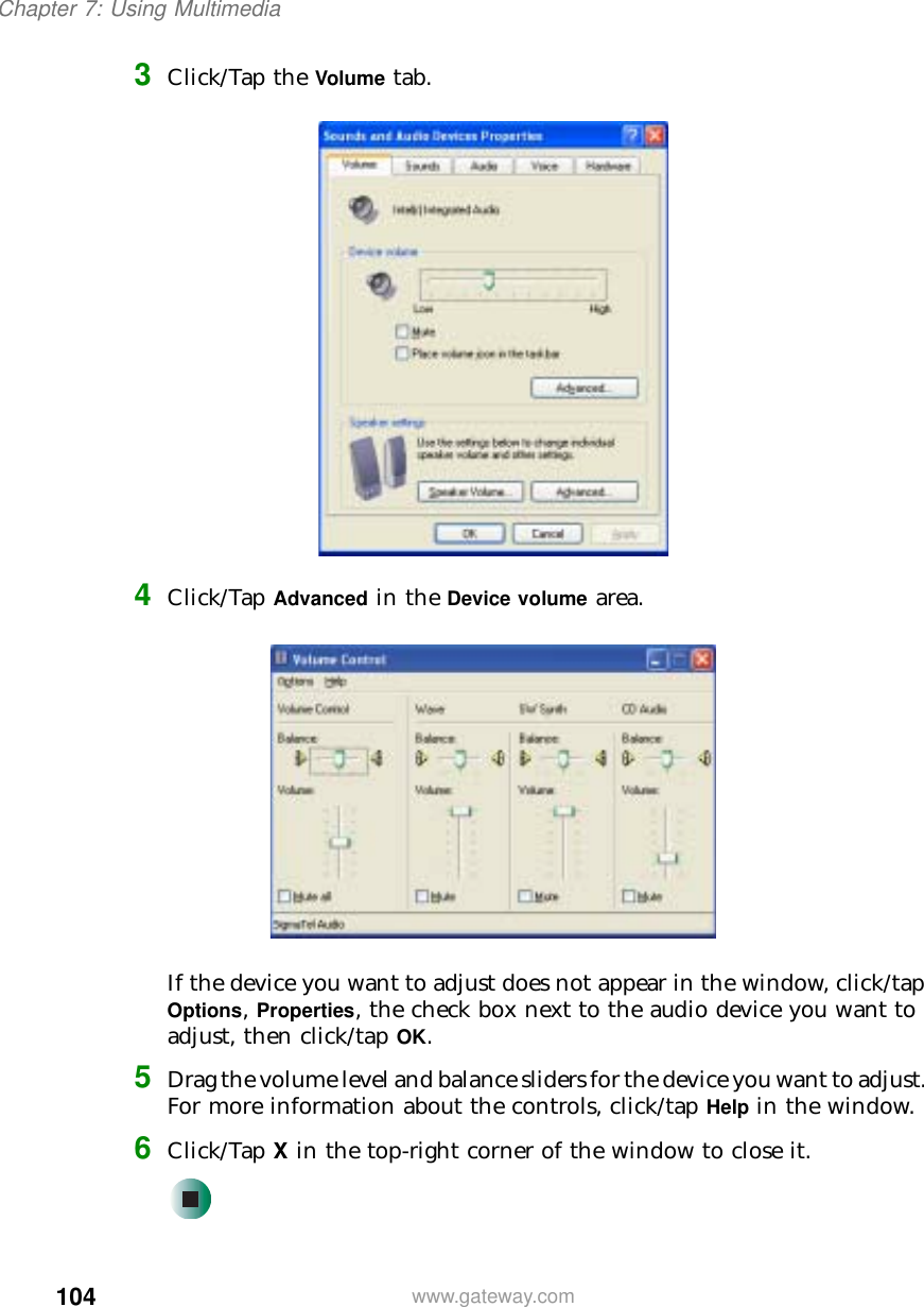 104Chapter 7: Using Multimediawww.gateway.com3Click/Tap the Volume tab.4Click/Tap Advanced in the Device volume area.If the device you want to adjust does not appear in the window, click/tap Options, Properties, the check box next to the audio device you want to adjust, then click/tap OK.5Drag the volume level and balance sliders for the device you want to adjust. For more information about the controls, click/tap Help in the window.6Click/Tap X in the top-right corner of the window to close it.