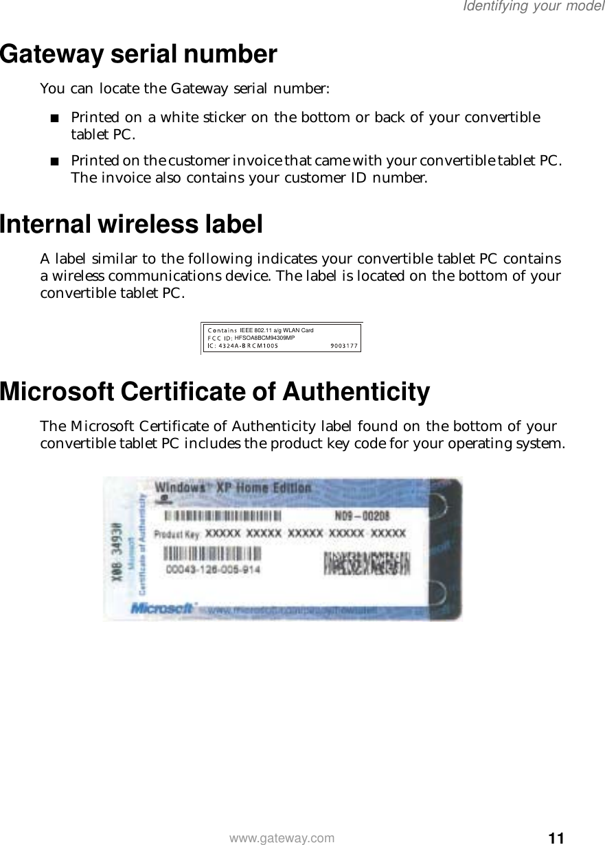 11Identifying your modelwww.gateway.comGateway serial numberYou can locate the Gateway serial number:■Printed on a white sticker on the bottom or back of your convertible tablet PC.■Printed on the customer invoice that came with your convertible tablet PC. The invoice also contains your customer ID number.Internal wireless labelA label similar to the following indicates your convertible tablet PC contains a wireless communications device. The label is located on the bottom of your convertible tablet PC.Microsoft Certificate of AuthenticityThe Microsoft Certificate of Authenticity label found on the bottom of your convertible tablet PC includes the product key code for your operating system.HFSOA8BCM94309MPIEEE 802.11 a/g WLAN Card 