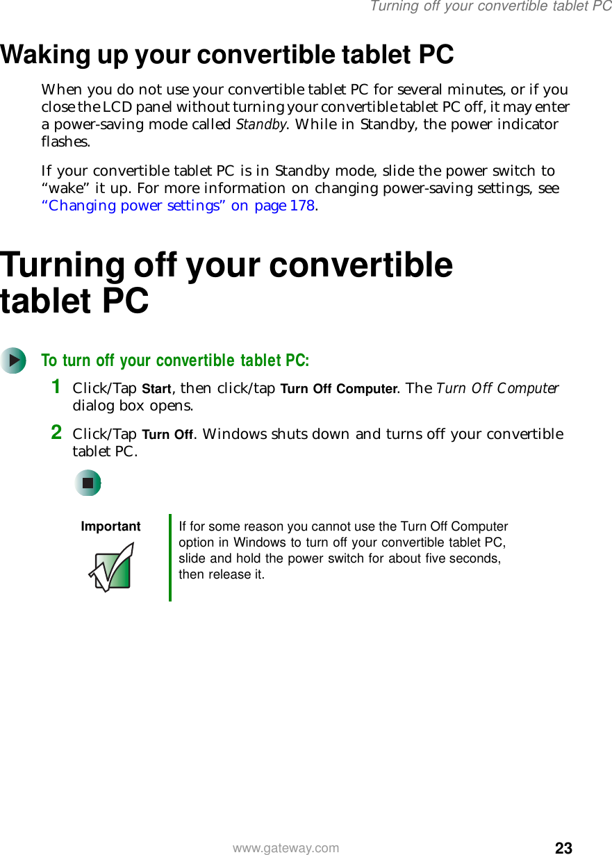 23Turning off your convertible tablet PCwww.gateway.comWaking up your convertible tablet PCWhen you do not use your convertible tablet PC for several minutes, or if you close the LCD panel without turning your convertible tablet PC off, it may enter a power-saving mode called Standby. While in Standby, the power indicator flashes.If your convertible tablet PC is in Standby mode, slide the power switch to “wake” it up. For more information on changing power-saving settings, see “Changing power settings” on page 178.Turning off your convertible tablet PCTo turn off your convertible tablet PC:1Click/Tap Start, then click/tap Turn Off Computer. The Turn Off Computer dialog box opens.2Click/Tap Turn Off. Windows shuts down and turns off your convertible tablet PC.Important If for some reason you cannot use the Turn Off Computer option in Windows to turn off your convertible tablet PC, slide and hold the power switch for about five seconds, then release it.