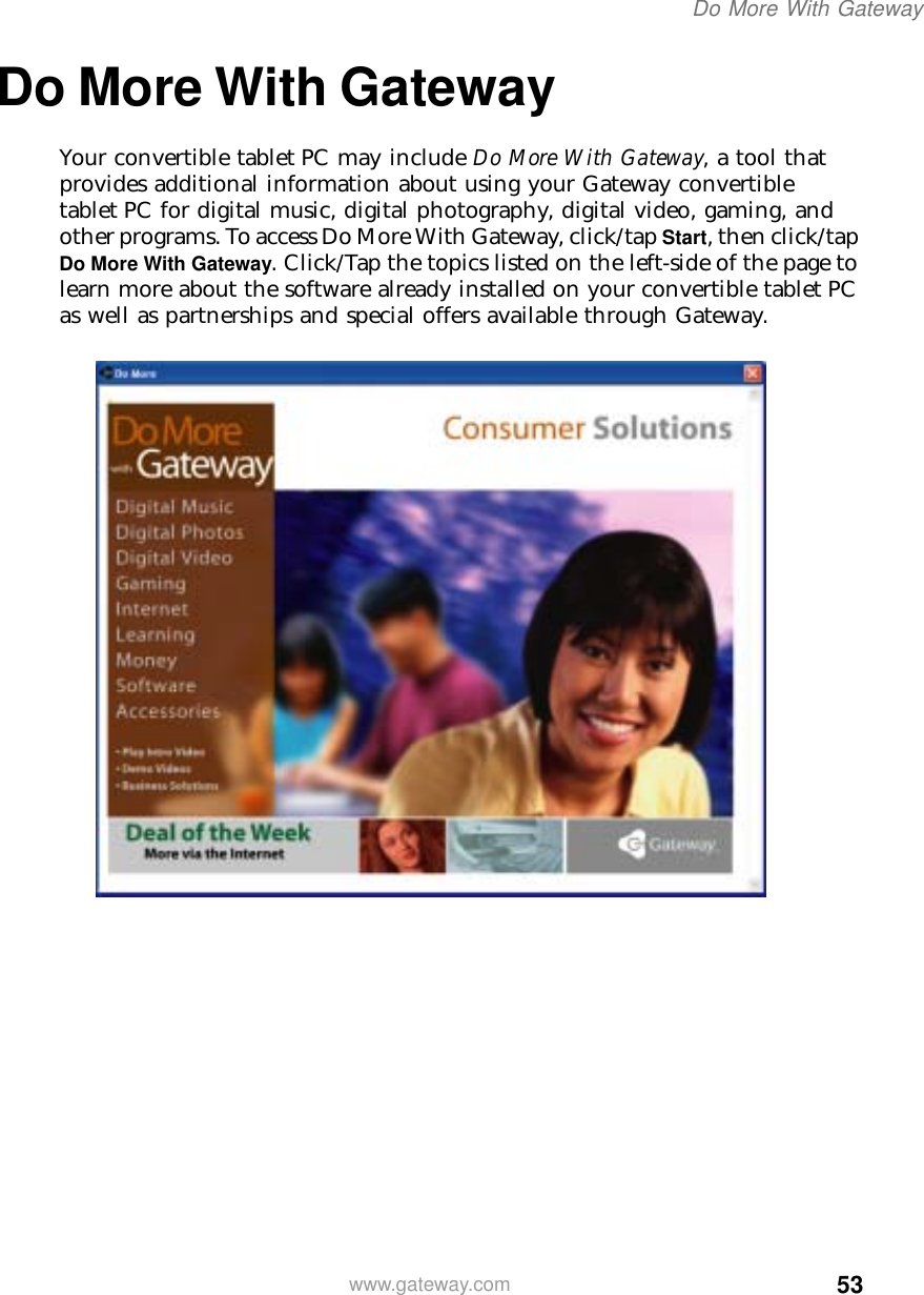 53Do More With Gatewaywww.gateway.comDo More With GatewayYour convertible tablet PC may include Do More With Gateway, a tool that provides additional information about using your Gateway convertible tablet PC for digital music, digital photography, digital video, gaming, and other programs. To access Do More With Gateway, click/tap Start, then click/tap Do More With Gateway. Click/Tap the topics listed on the left-side of the page to learn more about the software already installed on your convertible tablet PC as well as partnerships and special offers available through Gateway.