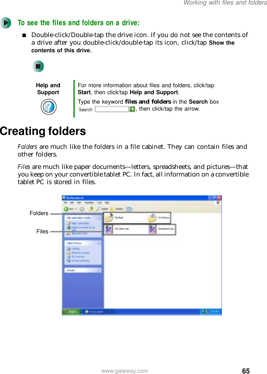 65Working with files and folderswww.gateway.comTo see the files and folders on a drive:■Double-click/Double-tap the drive icon. If you do not see the contents of a drive after you double-click/double-tap its icon, click/tap Show the contents of this drive.Creating foldersFolders are much like the folders in a file cabinet. They can contain files and other folders.Files are much like paper documents—letters, spreadsheets, and pictures—that you keep on your convertible tablet PC. In fact, all information on a convertible tablet PC is stored in files.Help and Support For more information about files and folders, click/tap Start, then click/tap Help and Support.Type the keyword files and folders in the Search box , then click/tap the arrow.FoldersFiles