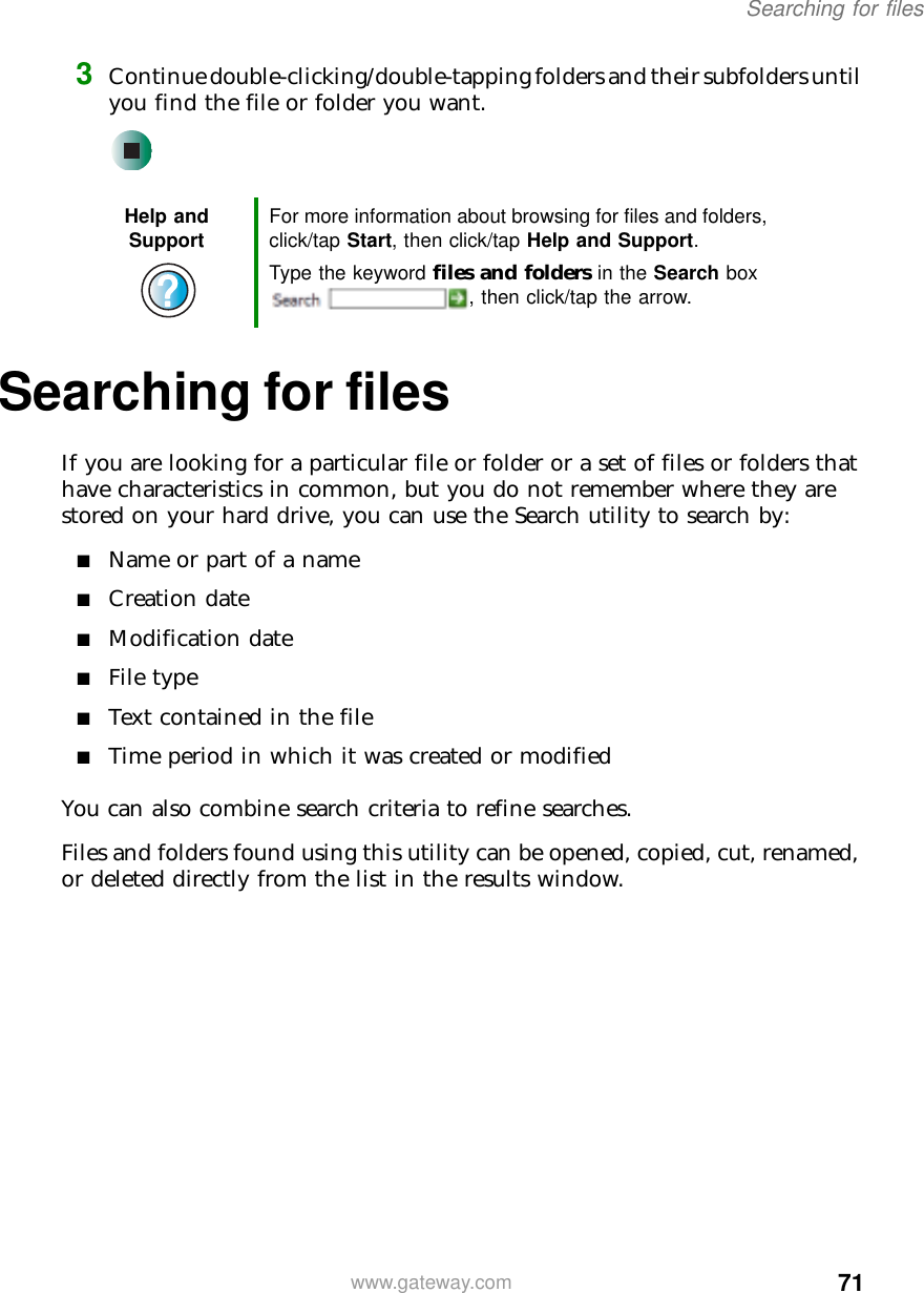 71Searching for fileswww.gateway.com3Continue double-clicking/double-tapping folders and their subfolders until you find the file or folder you want.Searching for filesIf you are looking for a particular file or folder or a set of files or folders that have characteristics in common, but you do not remember where they are stored on your hard drive, you can use the Search utility to search by:■Name or part of a name■Creation date■Modification date■File type■Text contained in the file■Time period in which it was created or modifiedYou can also combine search criteria to refine searches.Files and folders found using this utility can be opened, copied, cut, renamed, or deleted directly from the list in the results window.Help and Support For more information about browsing for files and folders, click/tap Start, then click/tap Help and Support.Type the keyword files and folders in the Search box , then click/tap the arrow.