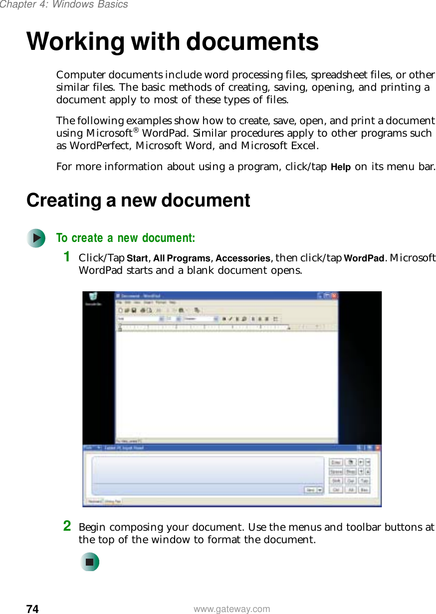 74Chapter 4: Windows Basicswww.gateway.comWorking with documentsComputer documents include word processing files, spreadsheet files, or other similar files. The basic methods of creating, saving, opening, and printing a document apply to most of these types of files.The following examples show how to create, save, open, and print a document using Microsoft® WordPad. Similar procedures apply to other programs such as WordPerfect, Microsoft Word, and Microsoft Excel.For more information about using a program, click/tap Help on its menu bar.Creating a new documentTo create a new document:1Click/Tap Start, All Programs, Accessories, then click/tap WordPad. Microsoft WordPad starts and a blank document opens.2Begin composing your document. Use the menus and toolbar buttons at the top of the window to format the document.