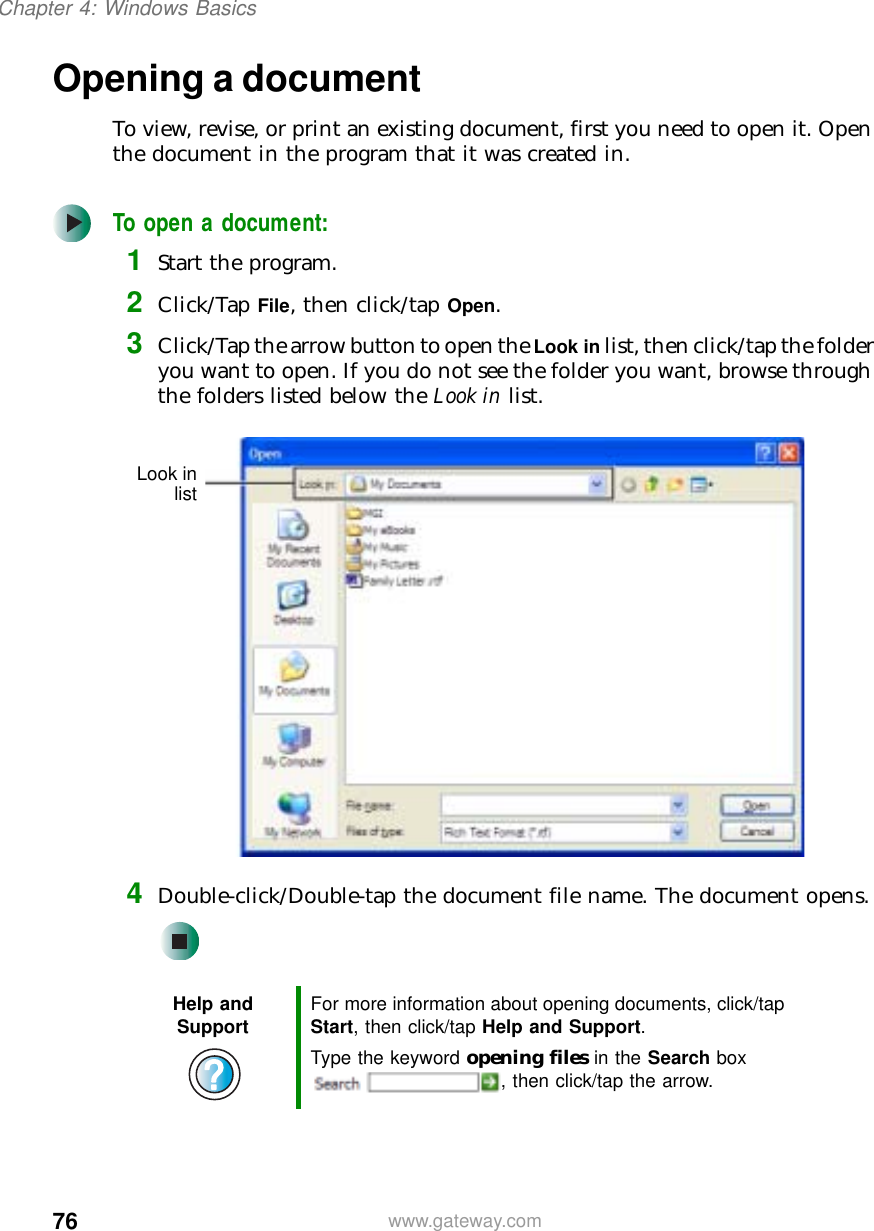 76Chapter 4: Windows Basicswww.gateway.comOpening a documentTo view, revise, or print an existing document, first you need to open it. Open the document in the program that it was created in.To open a document:1Start the program.2Click/Tap File, then click/tap Open.3Click/Tap the arrow button to open the Look in list, then click/tap the folder you want to open. If you do not see the folder you want, browse through the folders listed below the Look in list.4Double-click/Double-tap the document file name. The document opens.Help and Support For more information about opening documents, click/tap Start, then click/tap Help and Support.Type the keyword opening files in the Search box , then click/tap the arrow.Look inlist