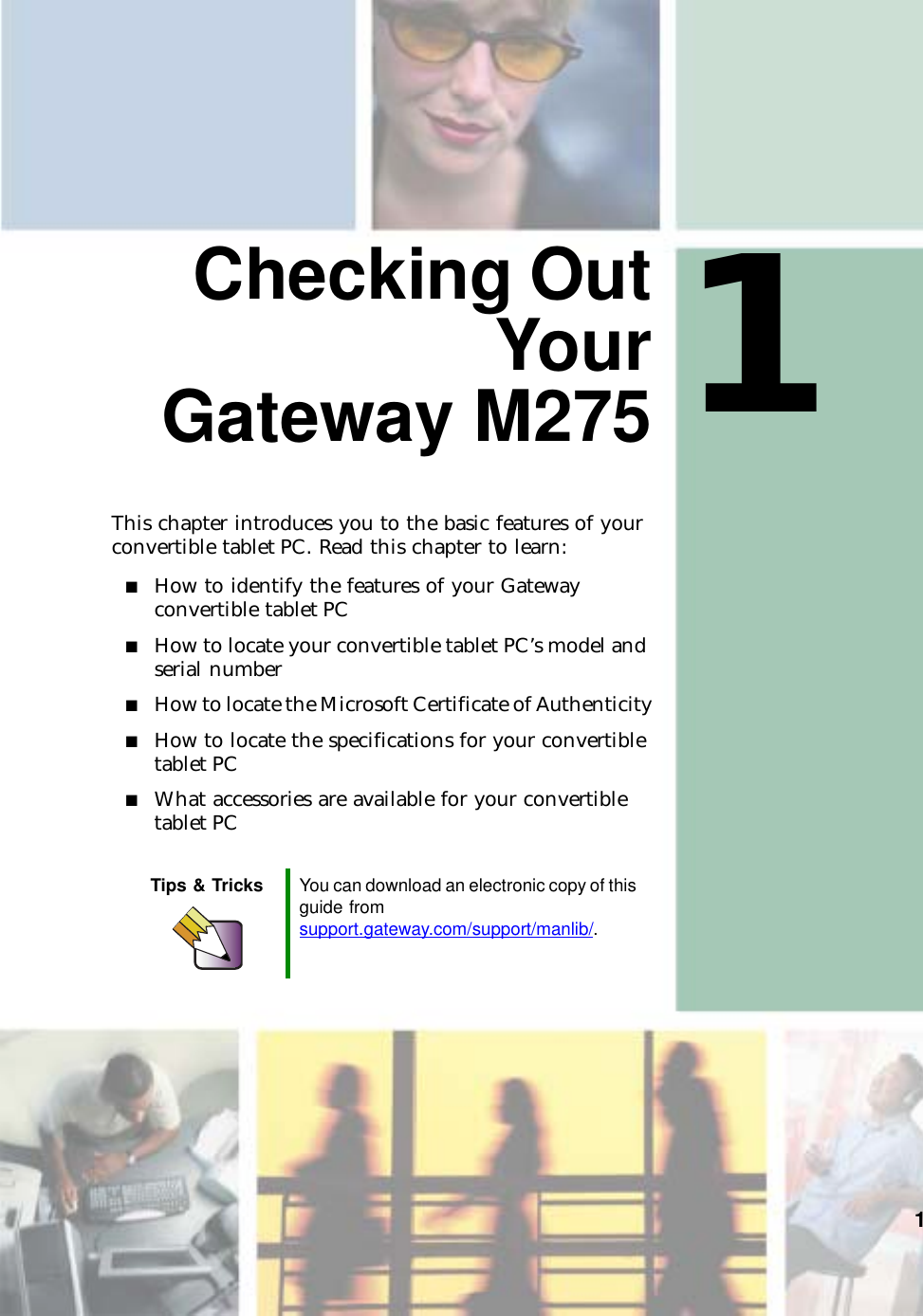 11Checking OutYourGateway M275This chapter introduces you to the basic features of your convertible tablet PC. Read this chapter to learn:■How to identify the features of your Gateway convertible tablet PC■How to locate your convertible tablet PC’s model and serial number■How to locate the Microsoft Certificate of Authenticity■How to locate the specifications for your convertible tablet PC■What accessories are available for your convertible tablet PCTips &amp; Tricks You can download an electronic copy of this guide from support.gateway.com/support/manlib/.