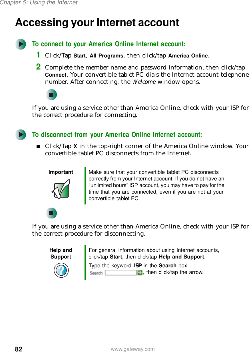82Chapter 5: Using the Internetwww.gateway.comAccessing your Internet accountTo connect to your America Online Internet account:1Click/Tap Start, All Programs, then click/tap America Online.2Complete the member name and password information, then click/tap Connect. Your convertible tablet PC dials the Internet account telephone number. After connecting, the Welcome window opens.If you are using a service other than America Online, check with your ISP for the correct procedure for connecting.To disconnect from your America Online Internet account:■Click/Tap X in the top-right corner of the America Online window. Your convertible tablet PC disconnects from the Internet.If you are using a service other than America Online, check with your ISP for the correct procedure for disconnecting.Important Make sure that your convertible tablet PC disconnects correctly from your Internet account. If you do not have an “unlimited hours” ISP account, you may have to pay for the time that you are connected, even if you are not at your convertible tablet PC.Help and Support For general information about using Internet accounts, click/tap Start, then click/tap Help and Support.Type the keyword ISP in the Search box , then click/tap the arrow.