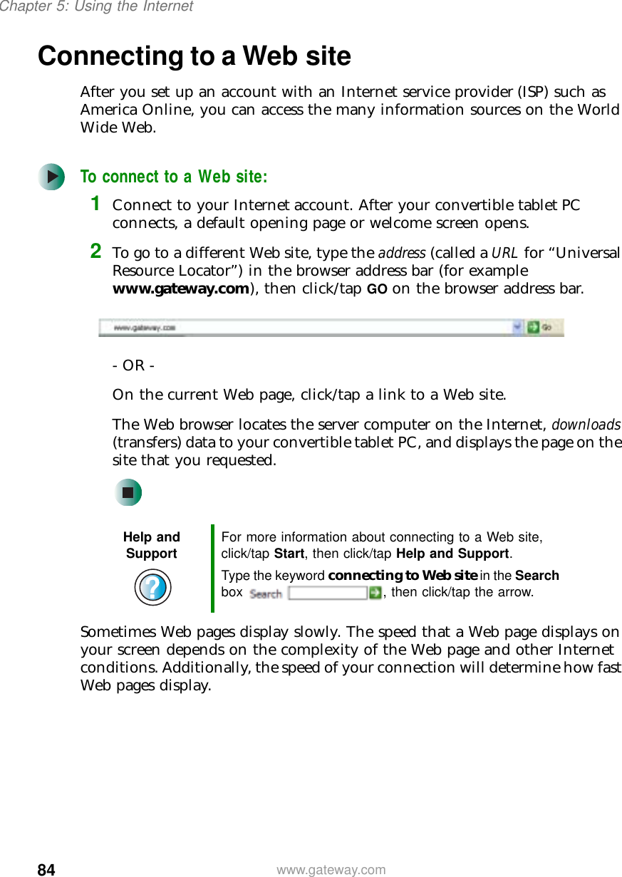 84Chapter 5: Using the Internetwww.gateway.comConnecting to a Web siteAfter you set up an account with an Internet service provider (ISP) such as America Online, you can access the many information sources on the World Wide Web.To connect to a Web site:1Connect to your Internet account. After your convertible tablet PC connects, a default opening page or welcome screen opens.2To go to a different Web site, type the address (called a URL for “Universal Resource Locator”) in the browser address bar (for example www.gateway.com), then click/tap GO on the browser address bar.- OR - On the current Web page, click/tap a link to a Web site.The Web browser locates the server computer on the Internet, downloads (transfers) data to your convertible tablet PC, and displays the page on the site that you requested.Sometimes Web pages display slowly. The speed that a Web page displays on your screen depends on the complexity of the Web page and other Internet conditions. Additionally, the speed of your connection will determine how fast Web pages display.Help and Support For more information about connecting to a Web site, click/tap Start, then click/tap Help and Support.Type the keyword connecting to Web site in the Search box  , then click/tap the arrow.