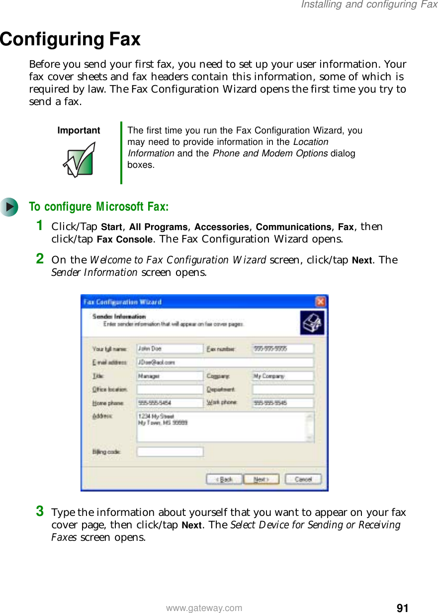91Installing and configuring Faxwww.gateway.comConfiguring FaxBefore you send your first fax, you need to set up your user information. Your fax cover sheets and fax headers contain this information, some of which is required by law. The Fax Configuration Wizard opens the first time you try to send a fax.To configure Microsoft Fax:1Click/Tap Start, All Programs, Accessories, Communications, Fax, then click/tap Fax Console. The Fax Configuration Wizard opens.2On the Welcome to Fax Configuration Wizard screen, click/tap Next. The Sender Information screen opens.3Type the information about yourself that you want to appear on your fax cover page, then click/tap Next. The Select Device for Sending or Receiving Faxes screen opens.Important The first time you run the Fax Configuration Wizard, you may need to provide information in the Location Information and the Phone and Modem Options dialog boxes.