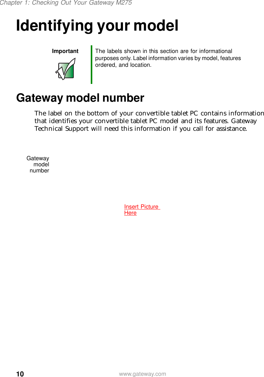 10Chapter 1: Checking Out Your Gateway M275www.gateway.comIdentifying your modelGateway model numberThe label on the bottom of your convertible tablet PC contains information that identifies your convertible tablet PC model and its features. Gateway Technical Support will need this information if you call for assistance.Important The labels shown in this section are for informational purposes only. Label information varies by model, features ordered, and location.GatewaymodelnumberInsert Picture Here