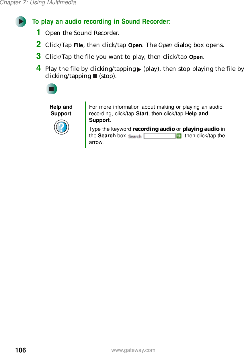 106Chapter 7: Using Multimediawww.gateway.comTo play an audio recording in Sound Recorder:1Open the Sound Recorder.2Click/Tap File, then click/tap Open. The Open dialog box opens.3Click/Tap the file you want to play, then click/tap Open.4Play the file by clicking/tapping (play), then stop playing the file by clicking/tapping (stop).Help and Support For more information about making or playing an audio recording, click/tap Start, then click/tap Help and Support.Type the keyword recording audio or playing audio in the Search box  , then click/tap the arrow.