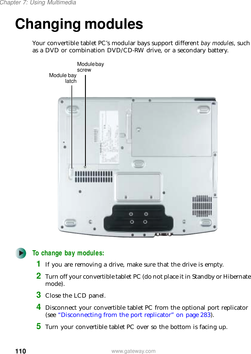 110Chapter 7: Using Multimediawww.gateway.comChanging modulesYour convertible tablet PC’s modular bays support different bay modules, such as a DVD or combination DVD/CD-RW drive, or a secondary battery.To change bay modules:1If you are removing a drive, make sure that the drive is empty.2Turn off your convertible tablet PC (do not place it in Standby or Hibernate mode).3Close the LCD panel.4Disconnect your convertible tablet PC from the optional port replicator (see “Disconnecting from the port replicator” on page 283).5Turn your convertible tablet PC over so the bottom is facing up.Module bay screwModule baylatch