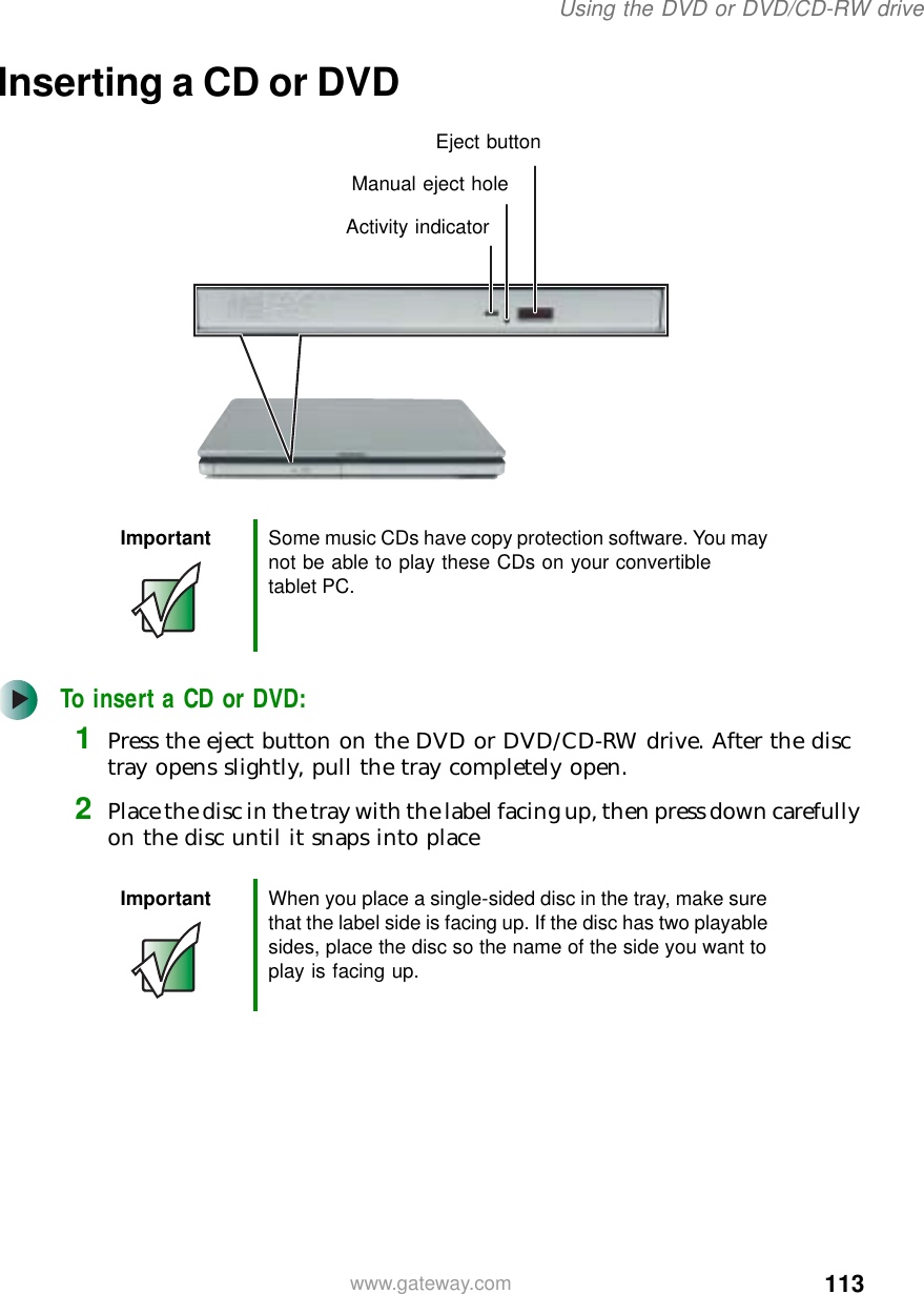 113Using the DVD or DVD/CD-RW drivewww.gateway.comInserting a CD or DVDTo insert a CD or DVD:1Press the eject button on the DVD or DVD/CD-RW drive. After the disc tray opens slightly, pull the tray completely open.2Place the disc in the tray with the label facing up, then press down carefully on the disc until it snaps into placeImportant Some music CDs have copy protection software. You may not be able to play these CDs on your convertible tablet PC.Important When you place a single-sided disc in the tray, make sure that the label side is facing up. If the disc has two playable sides, place the disc so the name of the side you want to play is facing up.Activity indicatorManual eject holeEject button