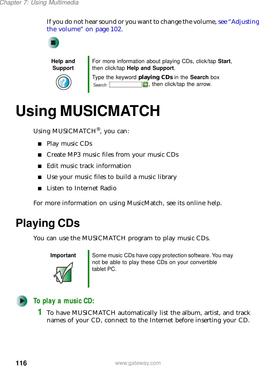 116Chapter 7: Using Multimediawww.gateway.comIf you do not hear sound or you want to change the volume, see “Adjusting the volume” on page 102.Using MUSICMATCHUsing MUSICMATCH®, you can:■Play music CDs■Create MP3 music files from your music CDs■Edit music track information■Use your music files to build a music library■Listen to Internet RadioFor more information on using MusicMatch, see its online help.Playing CDsYou can use the MUSICMATCH program to play music CDs.To play a music CD:1To have MUSICMATCH automatically list the album, artist, and track names of your CD, connect to the Internet before inserting your CD.Help and Support For more information about playing CDs, click/tap Start, then click/tap Help and Support.Type the keyword playing CDs in the Search box , then click/tap the arrow.Important Some music CDs have copy protection software. You may not be able to play these CDs on your convertible tablet PC.