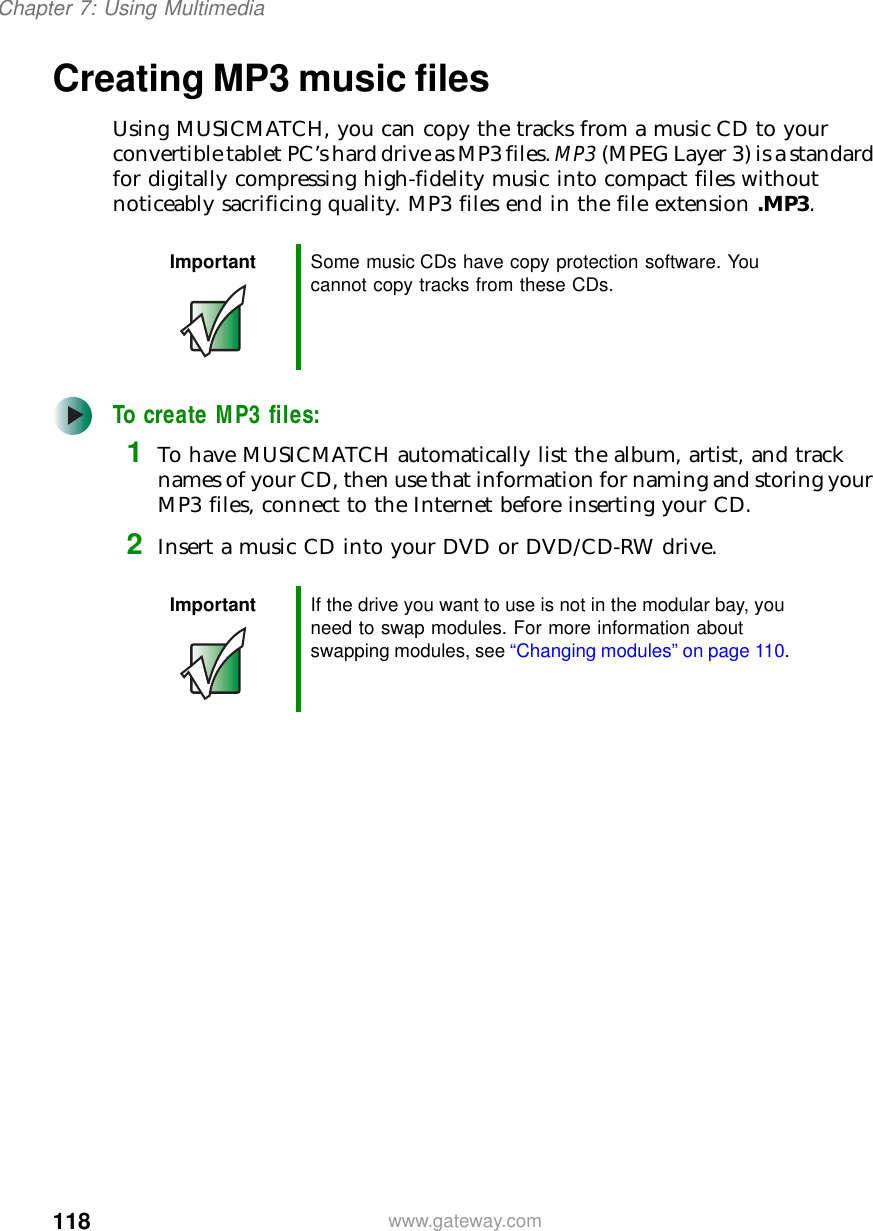118Chapter 7: Using Multimediawww.gateway.comCreating MP3 music filesUsing MUSICMATCH, you can copy the tracks from a music CD to your convertible tablet PC’s hard drive as MP3 files. MP3 (MPEG Layer 3) is a standard for digitally compressing high-fidelity music into compact files without noticeably sacrificing quality. MP3 files end in the file extension .MP3.To create MP3 files:1To have MUSICMATCH automatically list the album, artist, and track names of your CD, then use that information for naming and storing your MP3 files, connect to the Internet before inserting your CD.2Insert a music CD into your DVD or DVD/CD-RW drive.Important Some music CDs have copy protection software. You cannot copy tracks from these CDs.Important If the drive you want to use is not in the modular bay, you need to swap modules. For more information about swapping modules, see “Changing modules” on page 110.