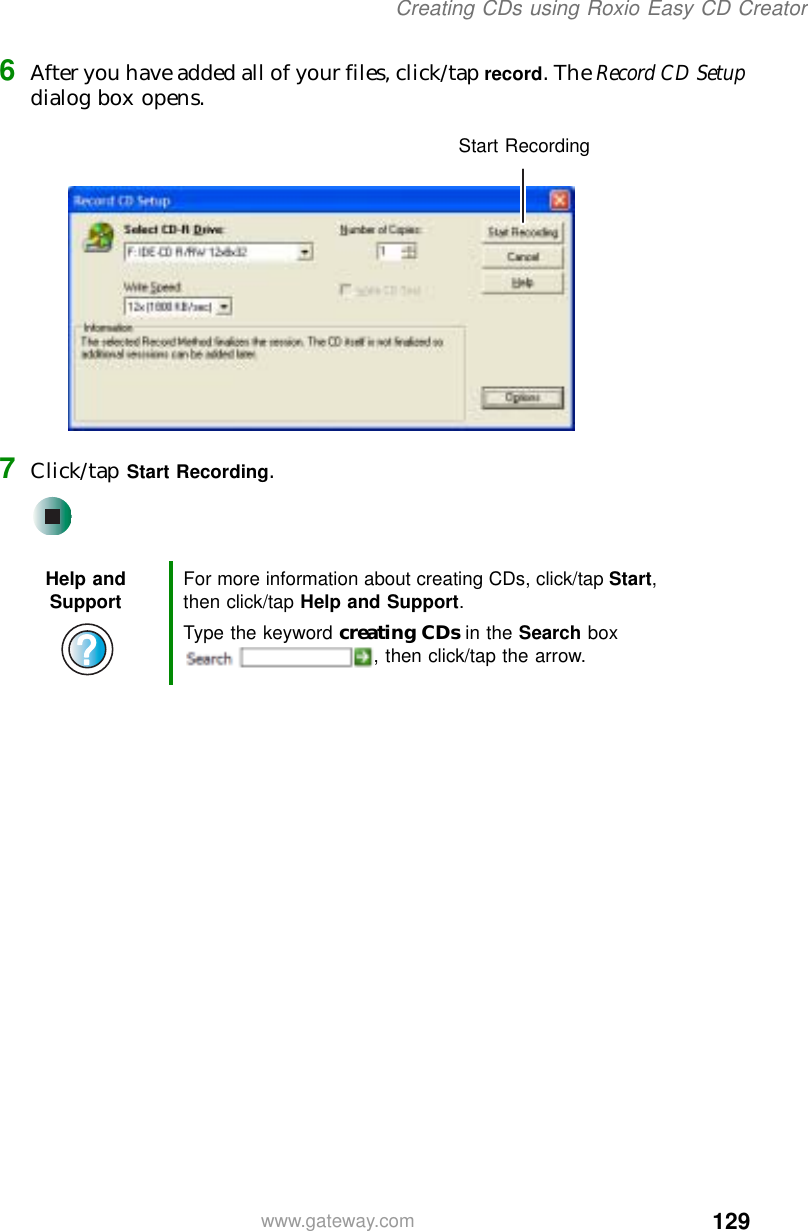 129Creating CDs using Roxio Easy CD Creatorwww.gateway.com6After you have added all of your files, click/tap record. The Record CD Setup dialog box opens.7Click/tap Start Recording.Help and Support For more information about creating CDs, click/tap Start, then click/tap Help and Support.Type the keyword creating CDs in the Search box , then click/tap the arrow.Start Recording