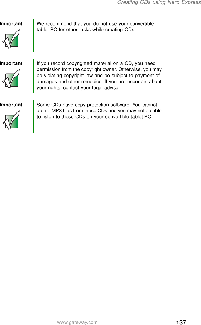 137Creating CDs using Nero Expresswww.gateway.comImportant We recommend that you do not use your convertible tablet PC for other tasks while creating CDs.Important If you record copyrighted material on a CD, you need permission from the copyright owner. Otherwise, you may be violating copyright law and be subject to payment of damages and other remedies. If you are uncertain about your rights, contact your legal advisor.Important Some CDs have copy protection software. You cannot create MP3 files from these CDs and you may not be able to listen to these CDs on your convertible tablet PC.
