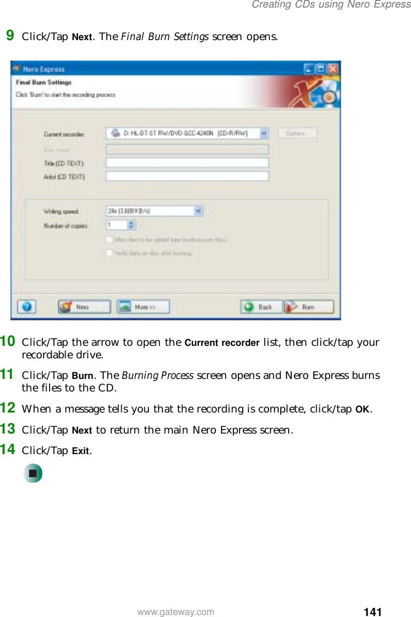 141Creating CDs using Nero Expresswww.gateway.com9Click/Tap Next. The Final Burn Settings screen opens.10 Click/Tap the arrow to open the Current recorder list, then click/tap your recordable drive.11 Click/Tap Burn. The Burning Process screen opens and Nero Express burns the files to the CD.12 When a message tells you that the recording is complete, click/tap OK.13 Click/Tap Next to return the main Nero Express screen.14 Click/Tap Exit.