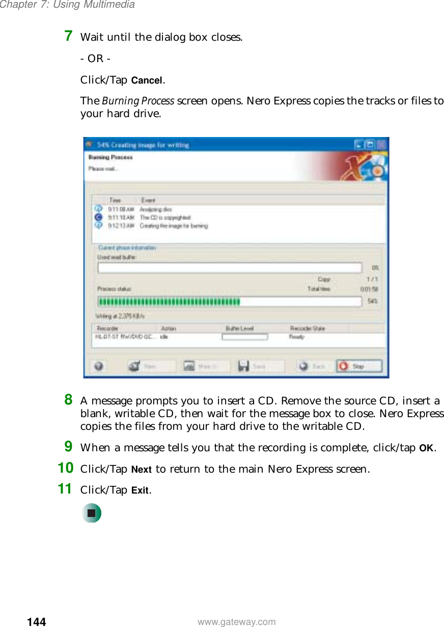 144Chapter 7: Using Multimediawww.gateway.com7Wait until the dialog box closes.- OR -Click/Tap Cancel.The Burning Process screen opens. Nero Express copies the tracks or files to your hard drive.8A message prompts you to insert a CD. Remove the source CD, insert a blank, writable CD, then wait for the message box to close. Nero Express copies the files from your hard drive to the writable CD.9When a message tells you that the recording is complete, click/tap OK.10 Click/Tap Next to return to the main Nero Express screen.11 Click/Tap Exit.