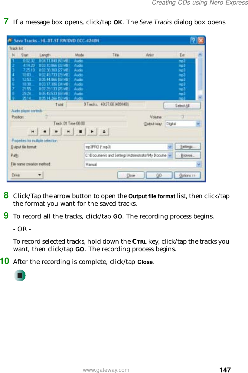 147Creating CDs using Nero Expresswww.gateway.com7If a message box opens, click/tap OK. The Save Tracks dialog box opens.8Click/Tap the arrow button to open the Output file format list, then click/tap the format you want for the saved tracks.9To record all the tracks, click/tap GO. The recording process begins.- OR -To record selected tracks, hold down the CTRL key, click/tap the tracks you want, then click/tap GO. The recording process begins.10 After the recording is complete, click/tap Close.