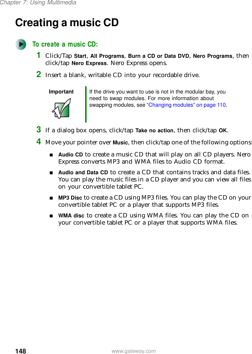 148Chapter 7: Using Multimediawww.gateway.comCreating a music CDTo create a music CD:1Click/Tap Start, All Programs, Burn a CD or Data DVD, Nero Programs, then click/tap Nero Express. Nero Express opens.2Insert a blank, writable CD into your recordable drive.3If a dialog box opens, click/tap Take no action, then click/tap OK.4Move your pointer over Music, then click/tap one of the following options:■Audio CD to create a music CD that will play on all CD players. Nero Express converts MP3 and WMA files to Audio CD format.■Audio and Data CD to create a CD that contains tracks and data files. You can play the music files in a CD player and you can view all files on your convertible tablet PC.■MP3 Disc to create a CD using MP3 files. You can play the CD on your convertible tablet PC or a player that supports MP3 files.■WMA disc to create a CD using WMA files. You can play the CD on your convertible tablet PC or a player that supports WMA files.Important If the drive you want to use is not in the modular bay, you need to swap modules. For more information about swapping modules, see “Changing modules” on page 110.