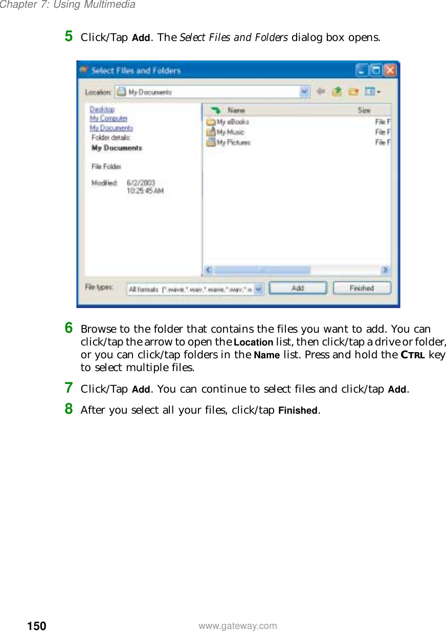 150Chapter 7: Using Multimediawww.gateway.com5Click/Tap Add. The Select Files and Folders dialog box opens.6Browse to the folder that contains the files you want to add. You can click/tap the arrow to open the Location list, then click/tap a drive or folder, or you can click/tap folders in the Name list. Press and hold the CTRL key to select multiple files.7Click/Tap Add. You can continue to select files and click/tap Add.8After you select all your files, click/tap Finished.