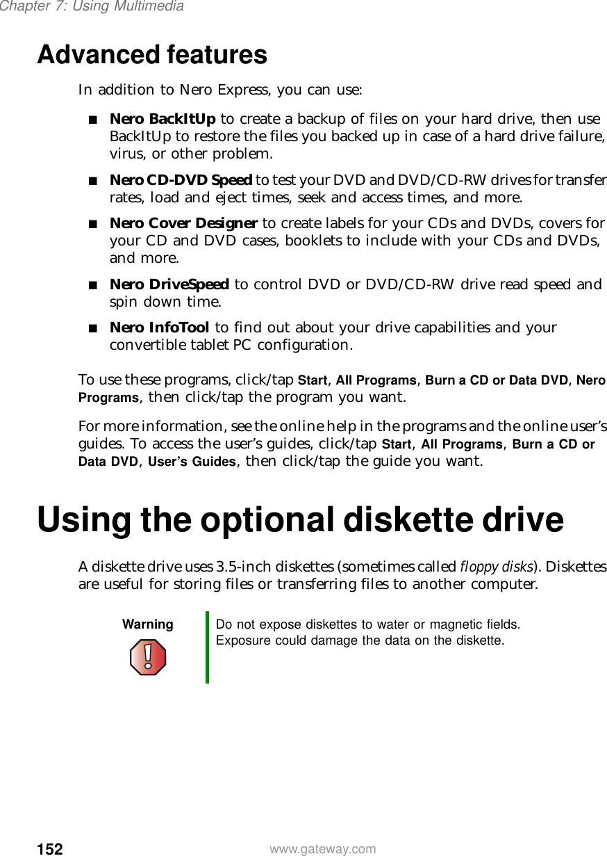 152Chapter 7: Using Multimediawww.gateway.comAdvanced featuresIn addition to Nero Express, you can use:■Nero BackItUp to create a backup of files on your hard drive, then use BackItUp to restore the files you backed up in case of a hard drive failure, virus, or other problem.■Nero CD-DVD Speed to test your DVD and DVD/CD-RW drives for transfer rates, load and eject times, seek and access times, and more.■Nero Cover Designer to create labels for your CDs and DVDs, covers for your CD and DVD cases, booklets to include with your CDs and DVDs, and more.■Nero DriveSpeed to control DVD or DVD/CD-RW drive read speed and spin down time.■Nero InfoTool to find out about your drive capabilities and your convertible tablet PC configuration.To use these programs, click/tap Start, All Programs, Burn a CD or Data DVD, Nero Programs, then click/tap the program you want.For more information, see the online help in the programs and the online user’s guides. To access the user’s guides, click/tap Start, All Programs, Burn a CD or Data DVD, User’s Guides, then click/tap the guide you want.Using the optional diskette driveA diskette drive uses 3.5-inch diskettes (sometimes called floppy disks). Diskettes are useful for storing files or transferring files to another computer.Warning Do not expose diskettes to water or magnetic fields. Exposure could damage the data on the diskette.