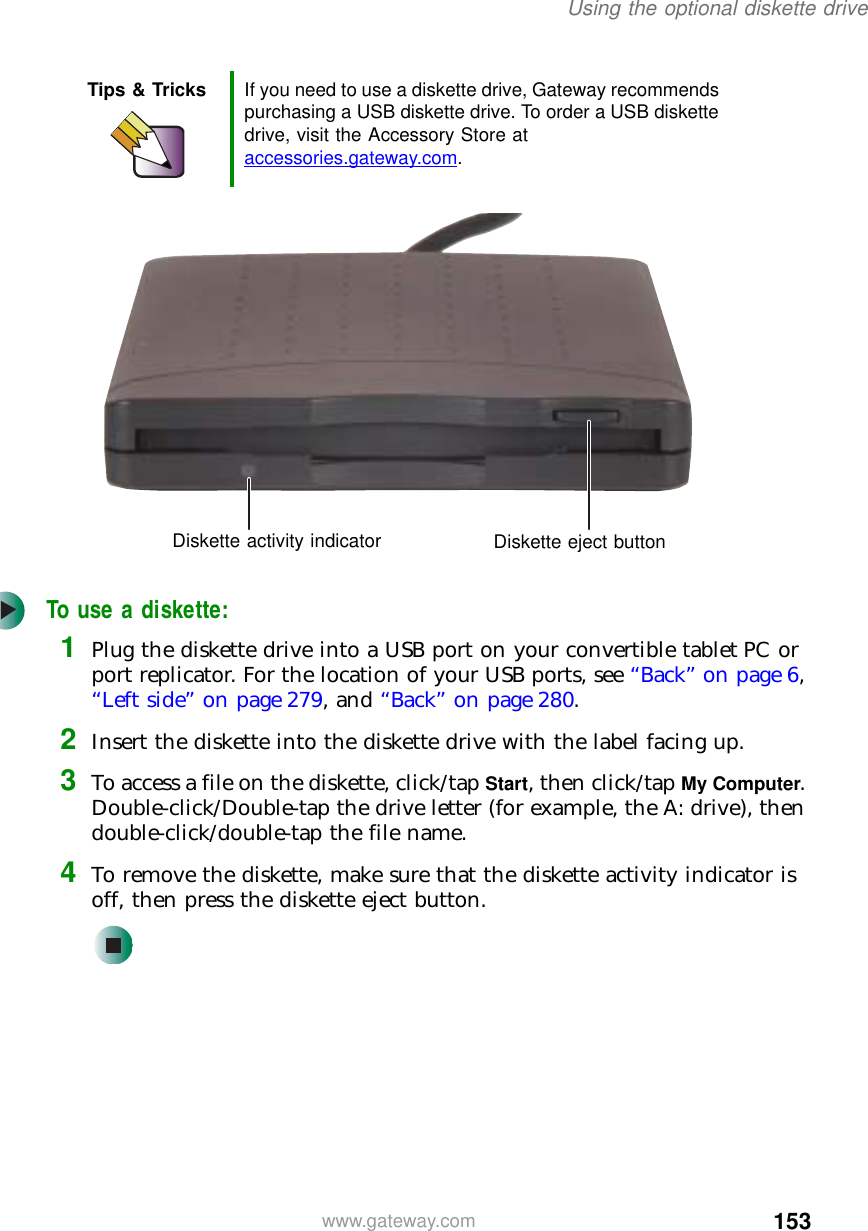 153Using the optional diskette drivewww.gateway.comTo use a diskette:1Plug the diskette drive into a USB port on your convertible tablet PC or port replicator. For the location of your USB ports, see “Back” on page 6, “Left side” on page 279, and “Back” on page 280.2Insert the diskette into the diskette drive with the label facing up.3To access a file on the diskette, click/tap Start, then click/tap My Computer. Double-click/Double-tap the drive letter (for example, the A: drive), then double-click/double-tap the file name.4To remove the diskette, make sure that the diskette activity indicator is off, then press the diskette eject button.Tips &amp; Tricks If you need to use a diskette drive, Gateway recommends purchasing a USB diskette drive. To order a USB diskette drive, visit the Accessory Store at accessories.gateway.com.Diskette activity indicator Diskette eject button