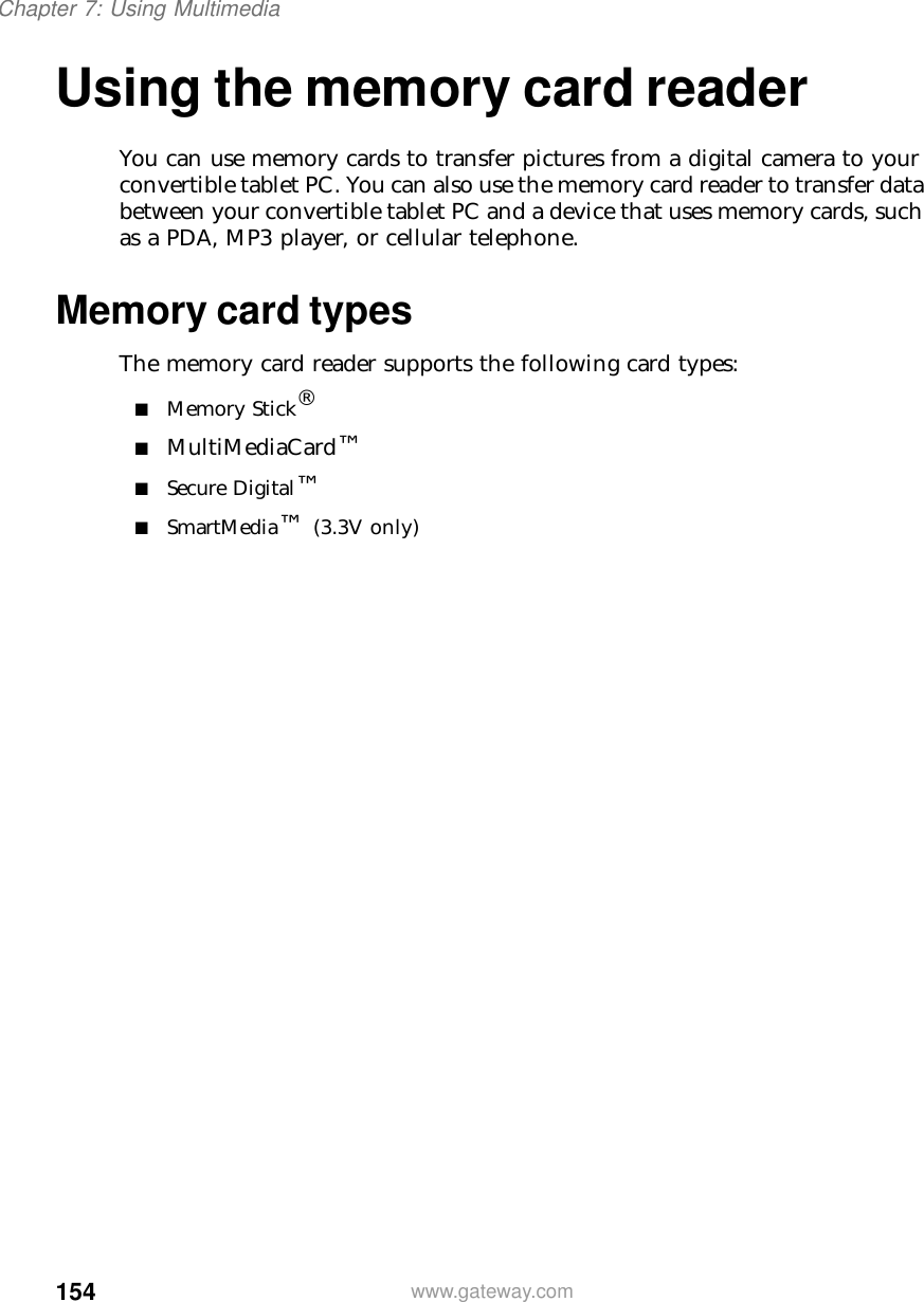 154Chapter 7: Using Multimediawww.gateway.comUsing the memory card readerYou can use memory cards to transfer pictures from a digital camera to your convertible tablet PC. You can also use the memory card reader to transfer data between your convertible tablet PC and a device that uses memory cards, such as a PDA, MP3 player, or cellular telephone.Memory card typesThe memory card reader supports the following card types:■Memory Stick®■MultiMediaCard™■Secure Digital™■SmartMedia™ (3.3V only)