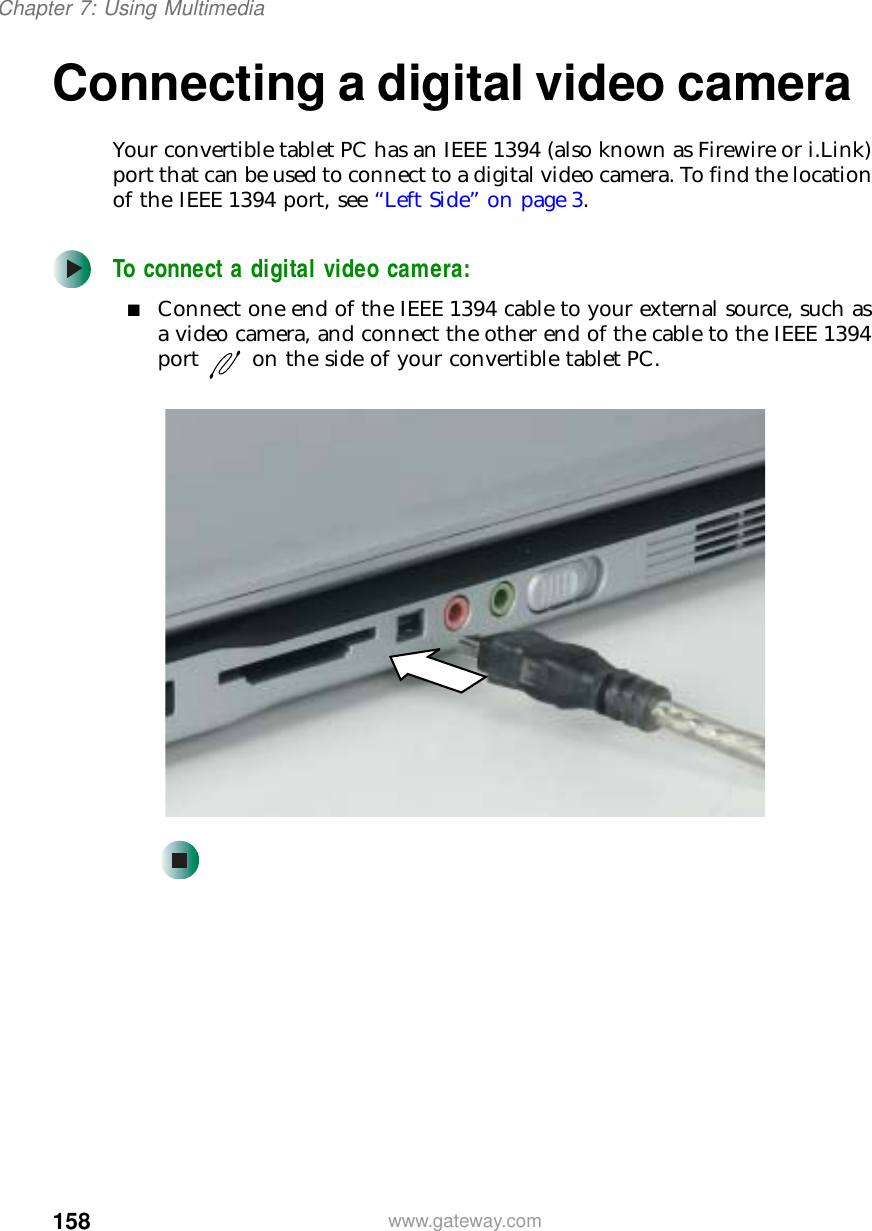 158Chapter 7: Using Multimediawww.gateway.comConnecting a digital video cameraYour convertible tablet PC has an IEEE 1394 (also known as Firewire or i.Link) port that can be used to connect to a digital video camera. To find the location of the IEEE 1394 port, see “Left Side” on page 3.To connect a digital video camera:■Connect one end of the IEEE 1394 cable to your external source, such as a video camera, and connect the other end of the cable to the IEEE 1394 port on the side of your convertible tablet PC.