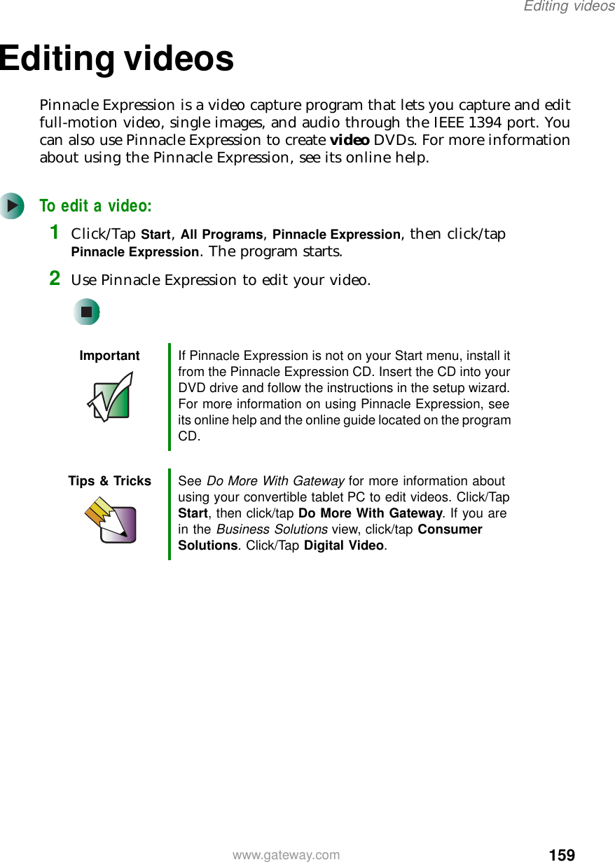 159Editing videoswww.gateway.comEditing videosPinnacle Expression is a video capture program that lets you capture and edit full-motion video, single images, and audio through the IEEE 1394 port. You can also use Pinnacle Expression to create video DVDs. For more information about using the Pinnacle Expression, see its online help.To edit a video:1Click/Tap Start, All Programs, Pinnacle Expression, then click/tap Pinnacle Expression. The program starts.2Use Pinnacle Expression to edit your video.Important If Pinnacle Expression is not on your Start menu, install it from the Pinnacle Expression CD. Insert the CD into your DVD drive and follow the instructions in the setup wizard. For more information on using Pinnacle Expression, see its online help and the online guide located on the program CD.Tips &amp; Tricks See Do More With Gateway for more information about using your convertible tablet PC to edit videos. Click/Tap Start, then click/tap Do More With Gateway. If you are in the Business Solutions view, click/tap Consumer Solutions. Click/Tap Digital Video.