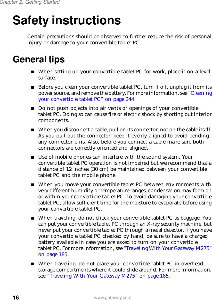 16Chapter 2: Getting Startedwww.gateway.comSafety instructionsCertain precautions should be observed to further reduce the risk of personal injury or damage to your convertible tablet PC.General tips■When setting up your convertible tablet PC for work, place it on a level surface.■Before you clean your convertible tablet PC, turn if off, unplug it from its power source, and remove the battery. For more information, see “Cleaning your convertible tablet PC” on page 244.■Do not push objects into air vents or openings of your convertible tablet PC. Doing so can cause fire or electric shock by shorting out interior components.■When you disconnect a cable, pull on its connector, not on the cable itself. As you pull out the connector, keep it evenly aligned to avoid bending any connector pins. Also, before you connect a cable make sure both connectors are correctly oriented and aligned.■Use of mobile phones can interfere with the sound system. Your convertible tablet PC operation is not impaired but we recommend that a distance of 12 inches (30 cm) be maintained between your convertible tablet PC and the mobile phone.■When you move your convertible tablet PC between environments with very different humidity or temperature ranges, condensation may form on or within your convertible tablet PC. To avoid damaging your convertible tablet PC, allow sufficient time for the moisture to evaporate before using your convertible tablet PC.■When traveling, do not check your convertible tablet PC as baggage. You can put your convertible tablet PC through an X-ray security machine, but never put your convertible tablet PC through a metal detector. If you have your convertible tablet PC checked by hand, be sure to have a charged battery available in case you are asked to turn on your convertible tablet PC. For more information, see “Traveling With Your Gateway M275” on page 185.■When traveling, do not place your convertible tablet PC in overhead storage compartments where it could slide around. For more information, see “Traveling With Your Gateway M275” on page 185.