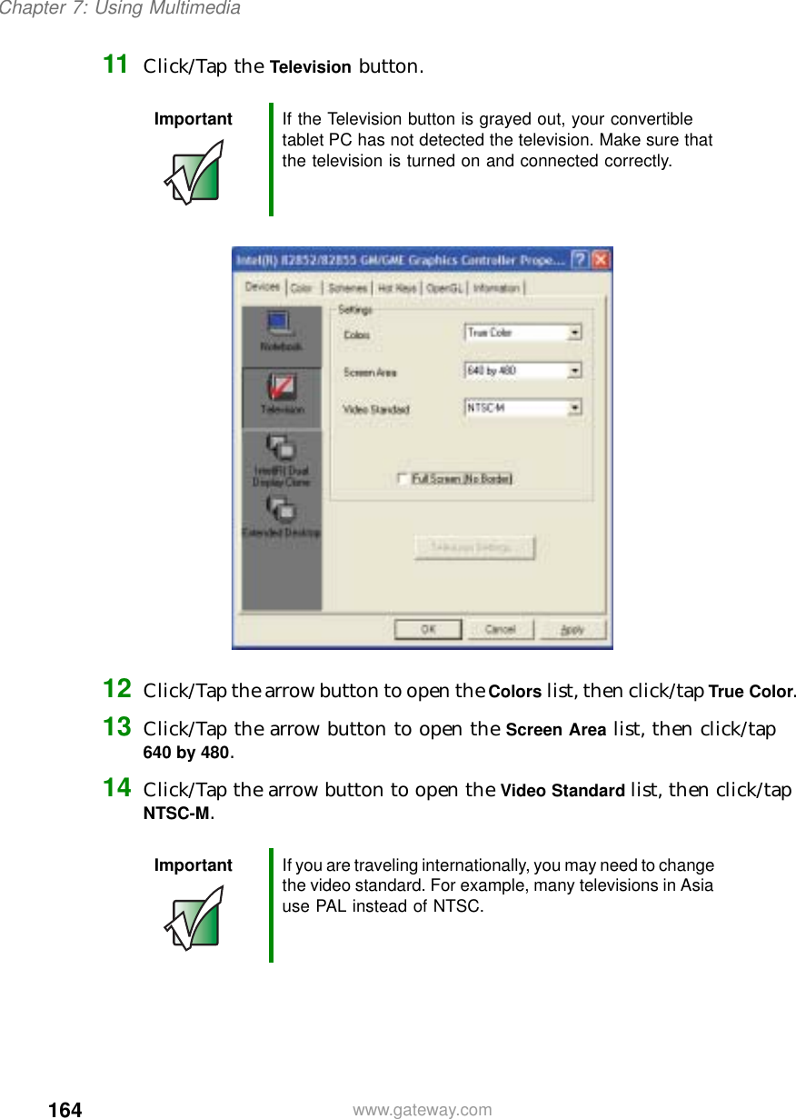 164Chapter 7: Using Multimediawww.gateway.com11 Click/Tap the Television button.12 Click/Tap the arrow button to open the Colors list, then click/tap True Color.13 Click/Tap the arrow button to open the Screen Area list, then click/tap 640by480.14 Click/Tap the arrow button to open the Video Standard list, then click/tap NTSC-M.Important If the Television button is grayed out, your convertible tablet PC has not detected the television. Make sure that the television is turned on and connected correctly.Important If you are traveling internationally, you may need to change the video standard. For example, many televisions in Asia use PAL instead of NTSC.