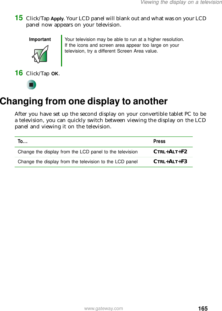 165Viewing the display on a televisionwww.gateway.com15 Click/Tap Apply. Your LCD panel will blank out and what was on your LCD panel now appears on your television.16 Click/Tap OK.Changing from one display to anotherAfter you have set up the second display on your convertible tablet PC to be a television, you can quickly switch between viewing the display on the LCD panel and viewing it on the television.Important Your television may be able to run at a higher resolution. If the icons and screen area appear too large on your television, try a different Screen Area value.To... PressChange the display from the LCD panel to the television CTRL+ALT+F2Change the display from the television to the LCD panel CTRL+ALT+F3