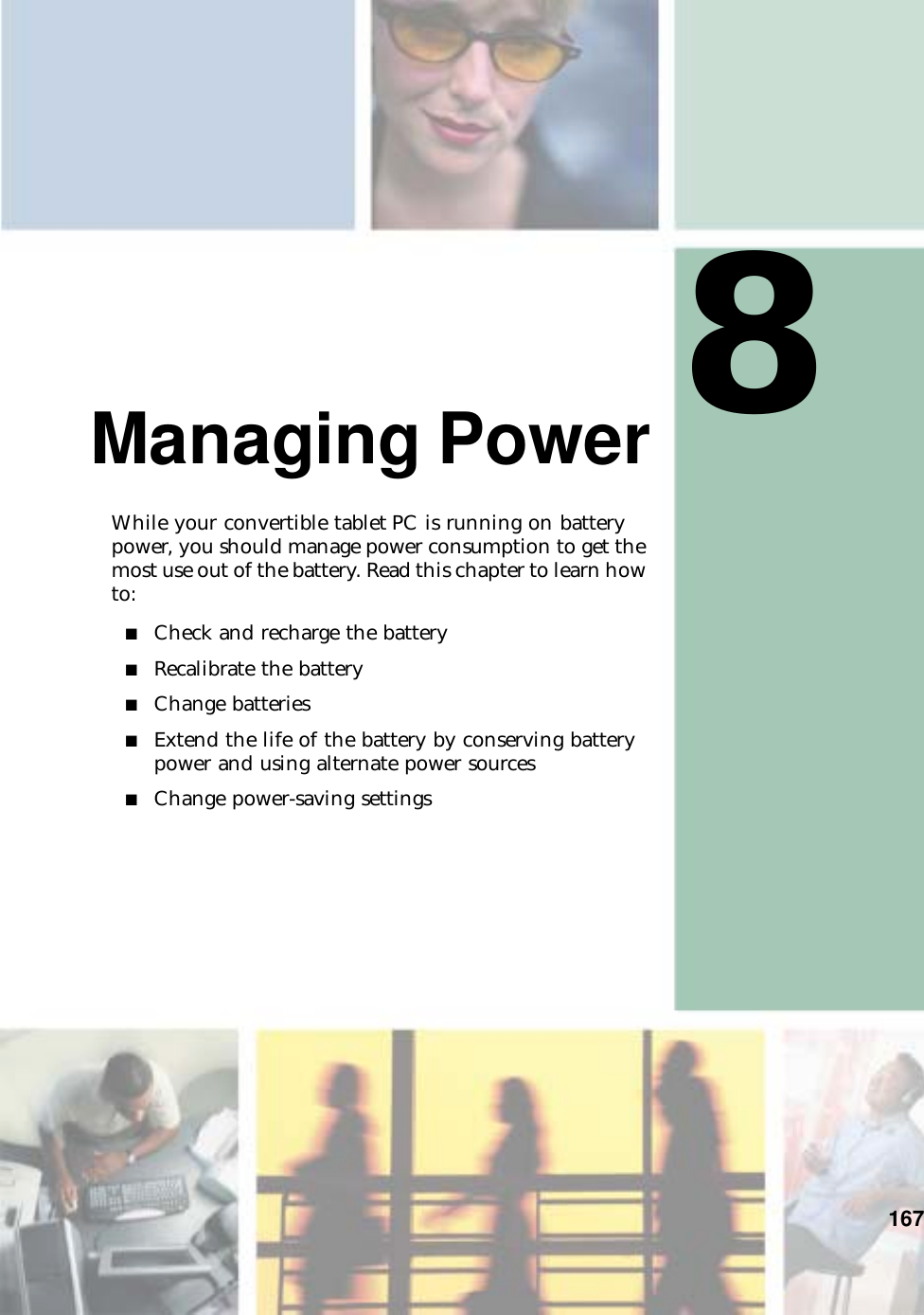 8167Managing PowerWhile your convertible tablet PC is running on battery power, you should manage power consumption to get the most use out of the battery. Read this chapter to learn how to:■Check and recharge the battery■Recalibrate the battery■Change batteries■Extend the life of the battery by conserving battery power and using alternate power sources■Change power-saving settings