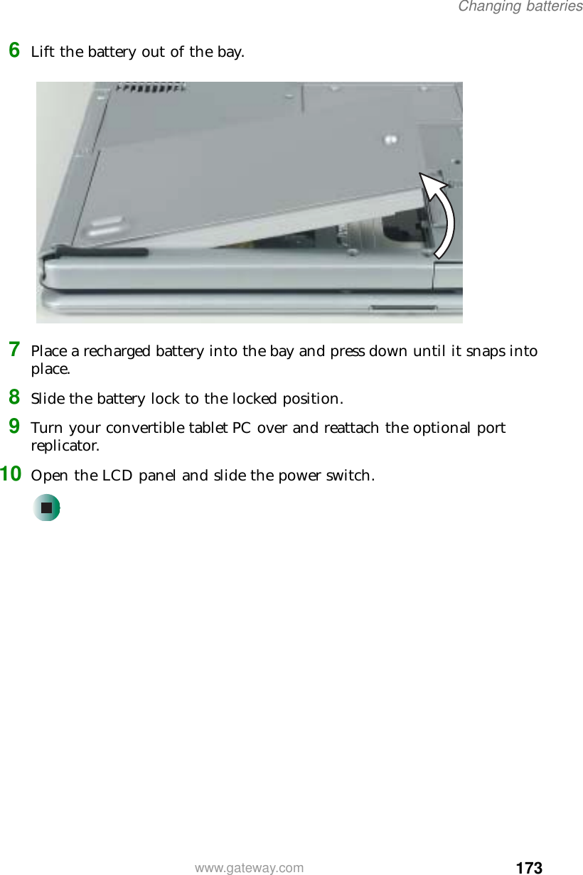 173Changing batterieswww.gateway.com6Lift the battery out of the bay.7Place a recharged battery into the bay and press down until it snaps into place.8Slide the battery lock to the locked position.9Turn your convertible tablet PC over and reattach the optional port replicator.10 Open the LCD panel and slide the power switch.