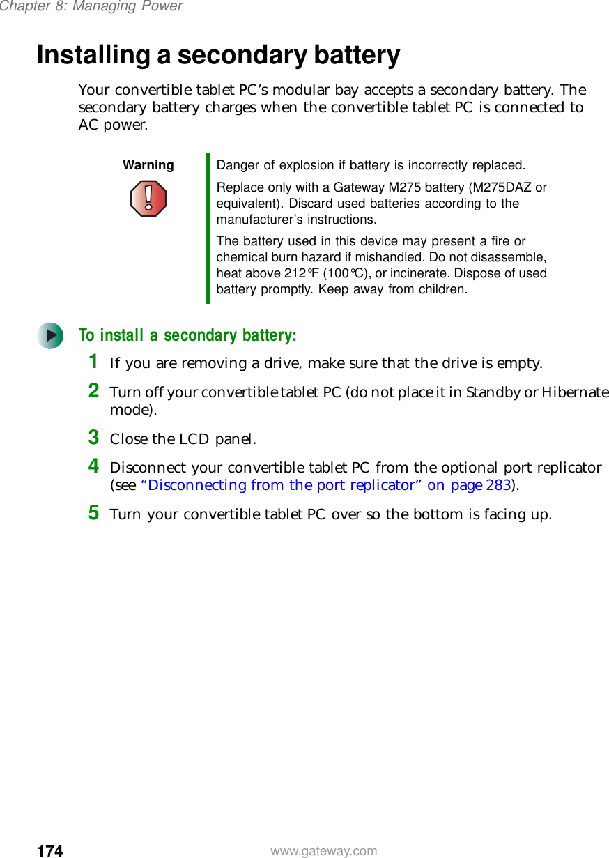 174Chapter 8: Managing Powerwww.gateway.comInstalling a secondary batteryYour convertible tablet PC’s modular bay accepts a secondary battery. The secondary battery charges when the convertible tablet PC is connected to AC power.To install a secondary battery:1If you are removing a drive, make sure that the drive is empty.2Turn off your convertible tablet PC (do not place it in Standby or Hibernate mode).3Close the LCD panel.4Disconnect your convertible tablet PC from the optional port replicator (see “Disconnecting from the port replicator” on page 283).5Turn your convertible tablet PC over so the bottom is facing up.Warning Danger of explosion if battery is incorrectly replaced.Replace only with a Gateway M275 battery (M275DAZ or equivalent). Discard used batteries according to the manufacturer’s instructions.The battery used in this device may present a fire or chemical burn hazard if mishandled. Do not disassemble, heat above 212°F (100°C), or incinerate. Dispose of used battery promptly. Keep away from children.