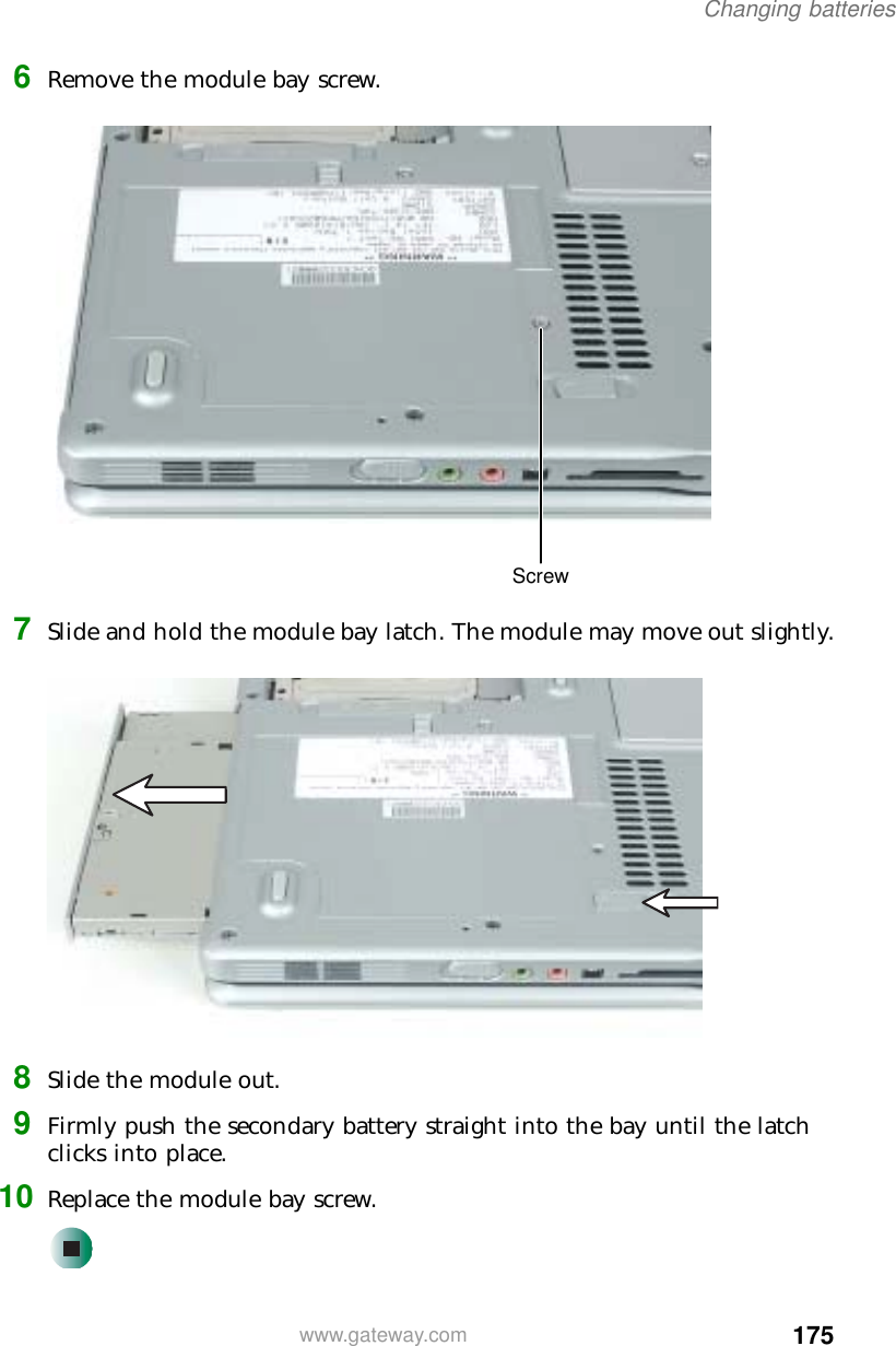 175Changing batterieswww.gateway.com6Remove the module bay screw.7Slide and hold the module bay latch. The module may move out slightly.8Slide the module out.9Firmly push the secondary battery straight into the bay until the latch clicks into place.10 Replace the module bay screw.Screw